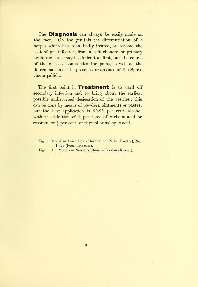 the face. On the genitals the differentiation of a herpes which has been badly treated, or become the seat of pus infection, from a soft chancre or primary syphilitic sore, may be difficult at first, but the course of the disease soon settles the point, as well as the determination of the presence or absence of the Spiro- chseta pallida. The first point in Treatment is to ward off secondary infection and to bring about the earliest possible undisturbed desiccation of the vesicles ; this can be done by means of powders, ointments or pastes, but the best application is 90-95 per cent, alcohol with the addition of 1 per cent, of carbolic acid or resorcin, or j per cent, of thymol or salicylic acid. Fig. 8. Model in Saint Louis Hospital in Paris (Baretta), No. 1,923 (Fournier's case). Figs. 9, 10. Models in Neisser's Clinic in Breslau (Kroner). 8