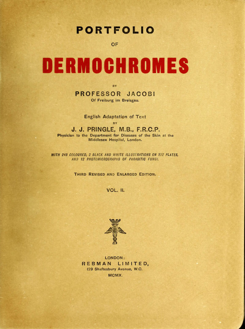 PORTFOLIO OF DERMOCHROMES BY PROFESSOR JACOBI Of Freiburg im Breisgau. English Adaptation of Text BY J. J. PRINGLE, M.B., F.R.C.P. Physician to the Department for Diseases of the Skin at the Middlesex Hospital, London. WITH 243 COLOURED, 2 BLACK AND WHITE ILLUSTRATIONS ON 132 PLATES, AND 12 PHOTOMICROGRAPHS OF PARASITIC FUNGI. Third Revised and Enlarged Edition. VOL. II. LONDON: REBMAN LIMITED, 129 Shaftesbury Avenue, W.C. MCMX.