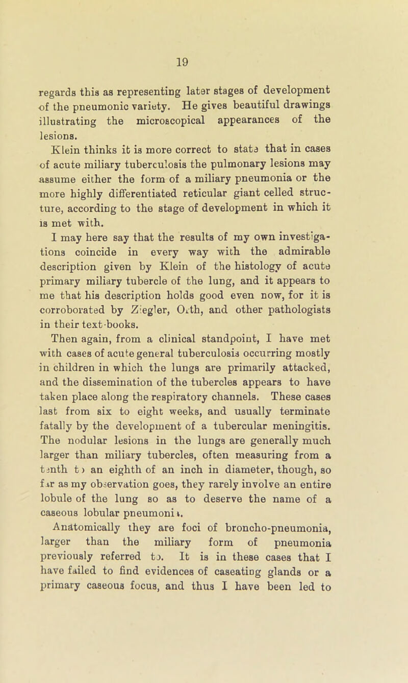 regards this as representing later stages of development of the pneumonic variety. He gives beautiful drawings illustrating the microscopical appearances of the lesions. Klein thinks it is more correct to state that in cases of acute miliary tuberculosis the pulmonary lesions may assume either the form of a miliary pneumonia or the more highly differentiated reticular giant celled struc- ture, according to the stage of development in which it is met with. I may here say that the results of my own investiga- tions coincide in every way with the admirable description given by Klein of the histology of acute primary miliary tubercle of the lung, and it appears to me that his description holds good even now, for it is corroborated by Z'egler, Orth, and other pathologists in their text books. Then again, from a clinical standpoint, I have met with cases of acute general tuberculosis occurring mostly in children in which the lungs are primarily attacked, and the dissemination of the tubercles appears to have taken place along the respiratory channels. These cases last from six to eight weeks, and usually terminate fatally by the development of a tubercular meningitis. The nodular lesions in the lungs are generally much larger than miliary tubercles, often measuring from a tenth t> an eighth of an inch in diameter, though, so far as my observation goes, they rarely involve an entire lobule of the lung so as to deserve the name of a caseous lobular pneumoni i. Anatomically they are foci of broncho-pneumonia, larger than the miliary form of pneumonia previously referred tj. It is in these cases that I have failed to find evidences of caseatiDg glands or a primary caseous focus, and thu3 I have been led to