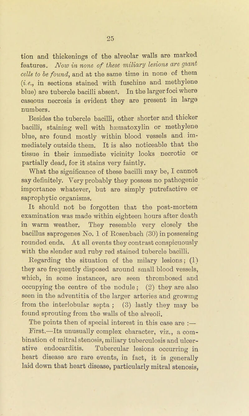 tion and thickenings of the alveolar walls are marked features. Now in none of these miliary lesions are giant cells to be found, and at the same time in none of them (■i.e., in sections stained with fuschine and methylene blue) are tubercle bacilli absent. In the larger foci where caseous necrosis is evident they are present in large numbers. Besides the tubercle bacilli, other shorter and thicker bacilli, staining well with bcematoxylin or methylene blue, are found mostly within blood vessels and im- mediately outside them. It is also noticeable that the tissue in their immediate vicinity looks necrotic or partially dead, for it stains very faintly. What the significance of these bacilli may be, I cannot say definitely. Very probably they possess no pathogenic importance whatever, but are simply putrefactive or saprophytic organisms. It should not be forgotten that the post-mortem examination was made within eighteen hours after death in warm weather. They resemble very closely the bacillus saprogenes No. 1 of Rosenbach (30) in possessing rounded ends. At all events they contrast conspicuously with the slender aud ruby red stained tubercle bacilli. Regarding the situation of the milary lesions; (1) they are frequently disposed around small blood vessels, which, in some instances, are seen thrombosed and occupying the centre of the nodule; (2) they are also seen in the adventitia of the larger arteries and growing from the interlobular septa ; (3) lastly they may be found sprouting from the walls of the alveoli. The points then of special interest in this case are :— First.—Its unusually complex character, viz., a com- bination of mitral stenosis, miliary tuberculosis and ulcer- ative endocarditis. Tubercular lesions occurring in heart disease are rare events, in fact, it is generally laid down that heart disease, particularly mitral stenosis,