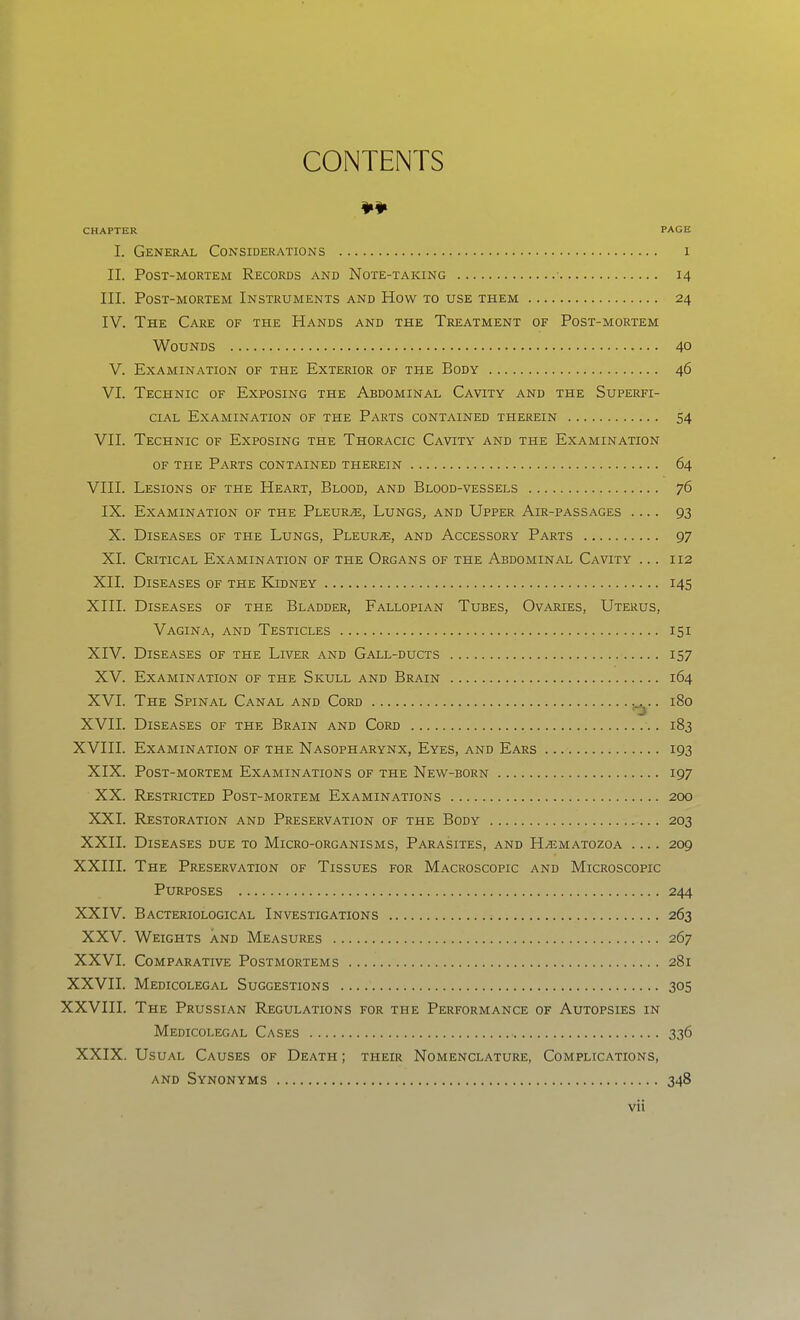 CONTENTS ¥¥ CHAPTER PAGE I. General Considerations i II. Post-mortem Records and Note-taking • 14 III. Post-mortem Instruments and How to use them 24 IV. The Care of the Hands and the Treatment of Post-mortem Wounds 40 V. Examination of the Exterior of the Body 46 VI. Technic of Exposing the Abdominal Cavity and the Superfi- cial Examination of the Parts contained therein 54 VII. Technic of Exposing the Thoracic Cavity and the Examination OF the Parts contained therein 64 VIII. Lesions of the Heart, Blood, and Blood-vessels 76 IX. Examination of the Pleura, Lungs, and Upper Air-passages .... 93 X. Diseases of the Lungs, Pleura, and Accessory Parts 97 XI. Critical Examination of the Organs of the Abdominal Cavity ... 112 XII. Diseases of the Kidney 145 XIII. Diseases of the Bladder, Fallopian Tubes, Ovaries, Uterus, Vagina, and Testicles 151 XIV. Diseases of the Liver and Gall-ducts 157 XV. Examination of the Skull and Brain 164 XVI. The Spinal Canal and Cord . 180 XVII. Diseases of the Brain and Cord 183 XVIII. Examination of the Nasopharynx, Eyes, and Ears 193 XIX. Post-mortem Examinations of the New-born 197 XX. Restricted Post-mortem Examinations 200 XXI. Restoration and Preservation of the Body 203 XXII. Diseases due to Micro-organisms, Parasites, and H^matozoa .... 209 XXIII. The Preservation of Tissues for Macroscopic and Microscopic Purposes 244 XXIV. Bacteriological Investigations 263 XXV. Weights and Measures 267 XXVI. Comparative Postmortems 281 XXVII. Medicolegal Suggestions 305 XXVIII. The Prussian Regulations for the Performance of Autopsies in Medicolegal Cases 336 XXIX. Usual Causes of Death ; their Nomenclature, Complications, AND Synonyms 348