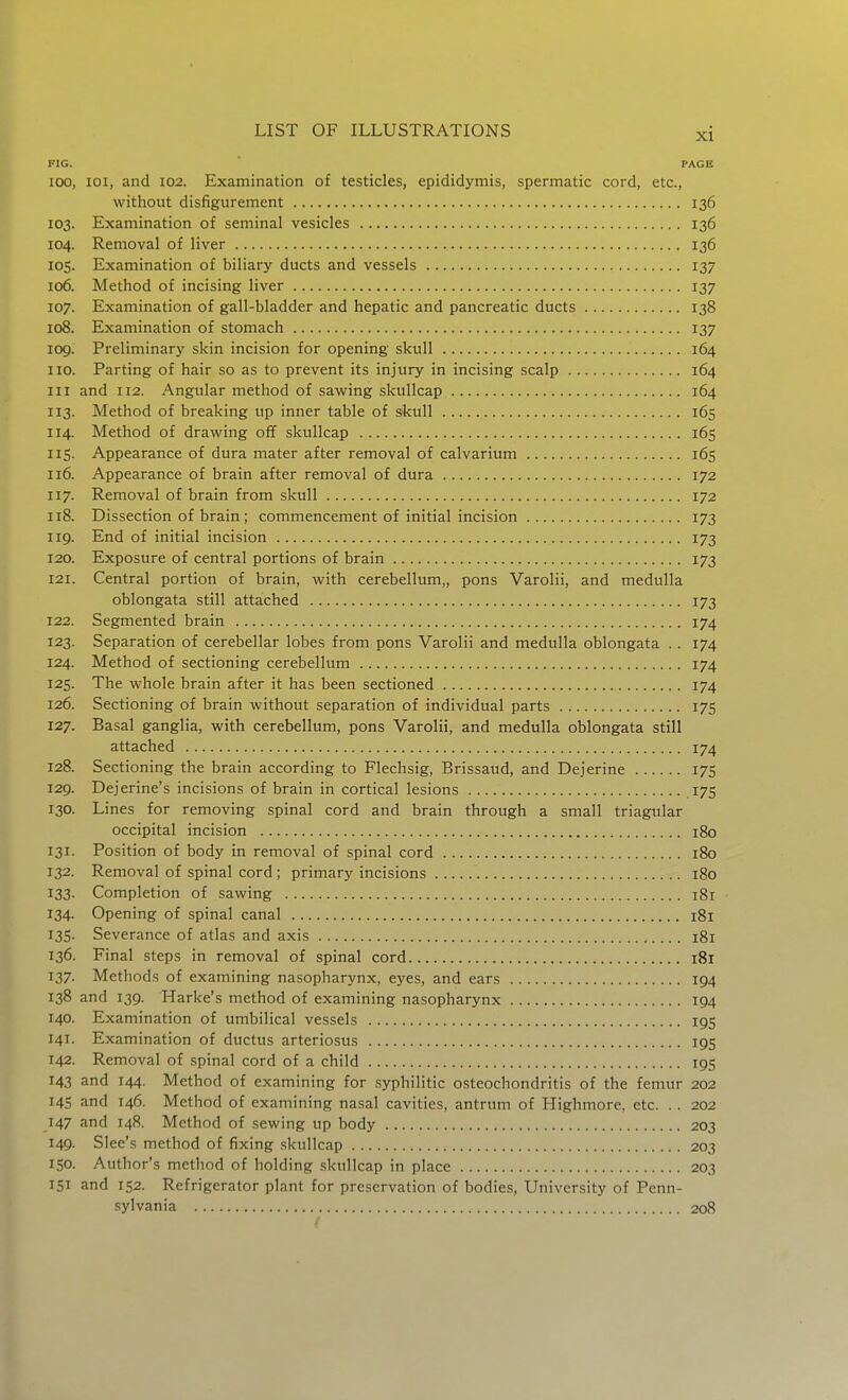 FIG. PAGE 100, loi, and 102. Examination of testicles, epididymis, spermatic cord, etc., without disfigurement 136 103. Examination of seminal vesicles 136 104. Removal of liver 136 105. Examination of biliary ducts and vessels 137 106. Method of incising liver 137 107. Examination of gall-bladder and hepatic and pancreatic ducts 138 108. Examination of stomach 137 109. Preliminary skin incision for opening skull 164 110. Parting of hair so as to prevent its injury in incising scalp 164 III and 112. Angular method of sawing skullcap 164 113. Method of breaking up inner table of skull 165 114. Method of drawing off skullcap 165 115. Appearance of dura mater after removal of calvarium 165 116. Appearance of brain after removal of dura 172 117. Removal of brain from skull 172 118. Dissection of brain; commencement of initial incision 173 119. End of initial incision 173 120. Exposure of central portions of brain 173 121. Central portion of brain, with cerebellum,, pons Varolii, and medulla oblongata still attached 173 122. Segmented brain 174 123. Separation of cerebellar lobes from pons Varolii and medulla oblongata . . 174 124. Method of sectioning cerebellum 174 125. The whole brain after it has been sectioned 174 126. Sectioning of brain without separation of individual parts 175 127. Basal ganglia, with cerebellum, pons Varolii, and medulla oblongata still attached 174 128. Sectioning the brain according to Flechsig, Brissaud, and Dejerine 175 129. Dejerine's incisions of brain in cortical lesions 175 130. Lines for removing spinal cord and brain through a small triagular occipital incision 180 131. Position of body in removal of spinal cord 180 132. Removal of spinal cord; primary incisions 180 133. Completion of sawing 181 134. Opening of spinal canal 181 135. Severance of atlas and axis 181 136. Final steps in removal of spinal cord 181 137. Methods of examining nasopharynx, eyes, and ears 194 138 and 139. Flarke's method of examining nasopharynx 194 140. Examination of umbilical vessels 195 141. Examination of ductus arteriosus 195 142. Removal of spinal cord of a child 195 143 and 144. Method of examining for syphilitic osteochondritis of the femur 202 145 and 146. Method of examining nasal cavities, antrum of Highmore, etc. . . 202 147 and 148. Method of sewing up body 203 149. Slee's method of fixing skullcap 203 150. Author's method of holding skullcap in place 203 151 and 152. Refrigerator plant for preservation of bodies, University of Penn- sylvania 208