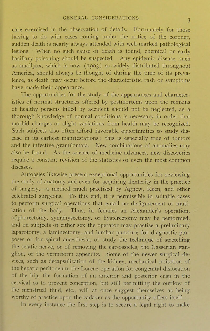 care exercised in the observation of details. Fortunately for those having to do with cases coming under the notice of the coroner, sudden death is nearly always attended with well-marked pathological lesions. When no such cause of death is found, chemical or early bacillary poisoning should be suspected. Any epidemic disease, such as smallpox, which is now (1903) so widely distributed throughout America, should always be thought of during the time of its preva- lence, as death may occur before the characteristic rash or symptoms have made their appearance. The opportunities for the study of the appearances and character- istics of normal structures offered by postmortems upon the remains of healthy persons killed by accident should not be neglected, as a thorough knowledge of normal conditions is necessary in order that morbid changes or slight variations from health may be recognized. Such subjects also often afford favorable opportunities to study dis- ease in its earliest manifestations; this is especially true of tumors and the infective granulomata. New combinations of anomalies may also be found. As the science of medicine advances, new discoveries require a constant revision of the statistics of even the most common diseases. Autopsies likewise present exceptional opportunities for reviewing the study of anatomy and even for acquiring dexterity in the practice of surgery,—a method much practised by Agnew, Keen, and other celebrated surgeons. To this end, it is permissible in suitable cases to perform surgical operations that entail no disfigurement or muti- lation of the body. Thus, in females an Alexander's operation, oophorectomy, symphysectomy, or hysterectomy may be performed, and on subjects of either sex the operator may practise a preliminary laparotomy, a laminectomy, and lumbar puncture for diagnostic pur- poses or for spinal anaesthesia, or study the technique of stretching the sciatic nerve, or of removing the ear-ossicles, the Gasserian gan- glion, or the vermiform appendix. Some of the newer surgical de- vices, such as decapsulization of the kidney, mechanical irritation of the hepatic peritoneum, the Lorenz operation for congenital dislocation of the hip, the formation of an anterior and posterior cusp in the cervical os to prevent conception, but still permitting the outflow of the menstrual fluid, etc., will at once suggest themselves as being worthy of practice upon the cadaver as the opportunity offers itself. In every instance the first step is to secure a legal right to make