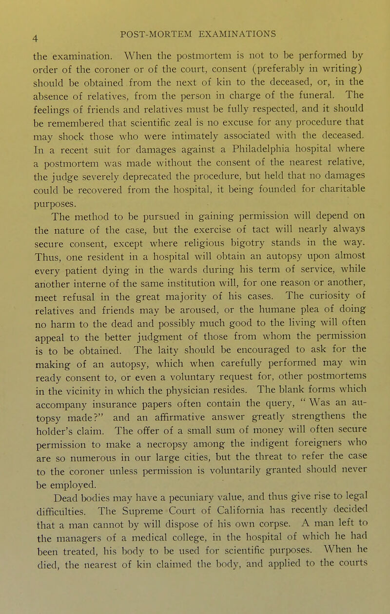 the examination. When the postmortem is not to be performed by- order of the coroner or of the court, consent (preferably in writing) should be obtained from the next of kin to the deceased, or, in the absence of relatives, from the person in charge of the funeral. The feelings of friends and relatives must be fully respected, and it should be remembered that scientific zeal is no excuse for any procedure that may shock those who were intimately associated with the deceased. In a recent suit for damages against a Philadelphia hospital where a postmortem was made without the consent of the nearest relative, the judge severely deprecated the procedure, but held that no damages could be recovered from the hospital, it being founded for charitable purposes. The method to be pursued in gaining permission will depend on the nature of the case, but the exercise of tact will nearly always secure consent, except where religious bigotry stands in the way. Thus, one resident in a hospital will obtain an autopsy upon almost every patient dying in the wards during his term of service, while another interne of the same institution will, for one reason or another, meet refusal in the great majority of his cases. The curiosity of relatives and friends may be aroused, or the humane plea of doing no harm to the dead and possibly much good to the living will often appeal to the better judgment of those from whom the permission is to be obtained. The laity should be encouraged to ask for the making of an autopsy, which when carefully performed may win ready consent to, or even a voluntary request for, other postmortems in the vicinity in which the physician resides. The blank forms which accompany insurance papers often contain the query,  Was an au- topsy made? and an affirmative answer greatly strengthens the holder's claim. The offer of a small sum of money will often secure permission to make a necropsy among the indigent foreigners who are so numerous in our large cities, but the threat to refer the case to the coroner unless permission is voluntarily granted should never be employed. Dead bodies may have a pecuniary value, and thus give rise to legal difficulties. The Supreme Court of California has recently decided that a man cannot by will dispose of his own corpse. A man left to the managers of a medical college, in the hospital of which he had been treated, his body to be used for scientific purposes. When he died, the nearest of kin claimed the body, and applied to the courts