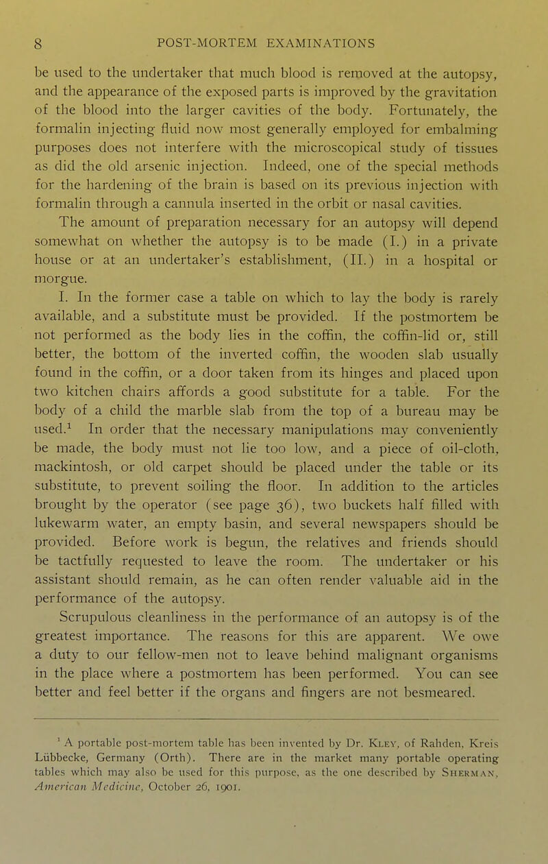 be used to the undertaker that much blood is removed at the autopsy, and the appearance of the exposed parts is improved by the gravitation of the blood into the larger cavities of the body. Fortunately, the formalin injecting fluid now most generally employed for embalming purposes does not interfere with the microscopical study of tissues as did the old arsenic injection. Indeed, one of the special methods for the hardening of the brain is based on its previous injection with formalin through a cannula inserted in the orbit or nasal cavities. The amount of preparation necessary for an autopsy will depend somewhat on whether the autopsy is to be made (I.) in a private house or at an undertaker's establishment, (II.) in a hospital or morgue. I. In the former case a table on which to lay the body is rarely available, and a substitute must be provided. If the postmortem be not performed as the body lies in the coffin, the coffin-lid or, still better, the bottom of the inverted coffin, the wooden slab usually found in the coffin, or a door taken from its hinges and placed upon two kitchen chairs affords a good substitute for a table. For the body of a child the marble slab from the top of a bureau may be used.^ In order that the necessary manipulations may conveniently be made, the body must not lie too low, and a piece of oil-cloth, mackintosh, or old carpet should be placed under the table or its substitute, to prevent soiling the floor. In addition to the articles brought by the operator (see page 36), two buckets half filled with lukewarm water, an empty basin, and several newspapers should be provided. Before work is begun, the relatives and friends should be tactfully requested to leave the room. The undertaker or his assistant should remain, as he can often render valuable aid in the performance of the autopsy. Scrupulous cleanliness in the performance of an autopsy is of the greatest importance. The reasons for this are apparent. We owe a duty to our fellow-men not to leave behind malignant organisms in the place where a postmortem has been performed. You can see better and feel better if the organs and fingers are not besmeared. ' A portable post-morlem table has been invented by Dr. Klev. of Rahden. Kreis Liibbecke, Germany (Orth). There are in the market many portable operating tables which may also be used for this purpose, as the one described by Sherman, American Medicine, October 26, 1901.