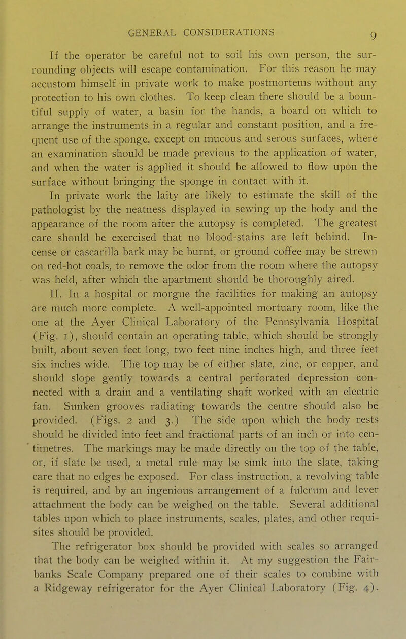 If the operator be careful not to soil his own person, the sur- rounding objects will escape contamination. For this reason he may accustom himself in private work to make postmortems without any protection to his own clothes. To keep clean there should be a boun- tiful supply of water, a basin for the hands, a board on which to arrange the instruments in a regular and constant position, and a fre- quent use of the sponge, except on mucous and serous surfaces, where an examination should be made previous to the application of water, and when the water is applied it should be allowed to flow upon the surface without bringing the sponge in contact with it. In private work the laity are likely to estimate the skill of the pathologist by the neatness displayed in sewing up the body and the appearance of the room after the autopsy is completed. The greatest care should be exercised that no blood-stains are left behind. In- cense or cascarilla bark may be burnt, or ground coffee may be strewn on red-hot coals, to remove the odor from the room where the autopsy was held, after which the apartment should be thoroughly aired. 11. In a hospital or morgue the facilities for making an autopsy are much more complete. A well-appointed mortuary room, like the one at the Ayer Clinical Laboratory of the Pennsylvania Hospital (Fig. i), should contain an operating table, which should be strongly built, about seven feet long, two feet nine inches high, and three feet six inches wide. The top may be of either slate, zinc, or copper, and should slope gently towards a central perforated depression con- nected with a drain and a ventilating shaft worked with an electric fan. Sunken grooves radiating towards the centre should also be provided. (Figs. 2 and 3.) The side upon which the body rests should be divided into feet and fractional parts of an inch or into cen- timetres. The markings may be made directly on the top of the table, or, if slate be used, a metal rule may be sunk into the slate, taking care that no edges be exposed. For class instruction, a revolving table is required, and by an ingenious arrangement of a fulcrum and lever attachment the body can be weighed on the table. Several additional tables upon which to place instruments, scales, plates, and other requi- sites should be provided. The refrigerator box should be provided with scales so arranged that the body can be weighed within it. At my suggestion the Fair- banks Scale Company prepared one of their scales to combine with a Ridgeway refrigerator for the Ayer Clinical Laboratory (Fig. 4).