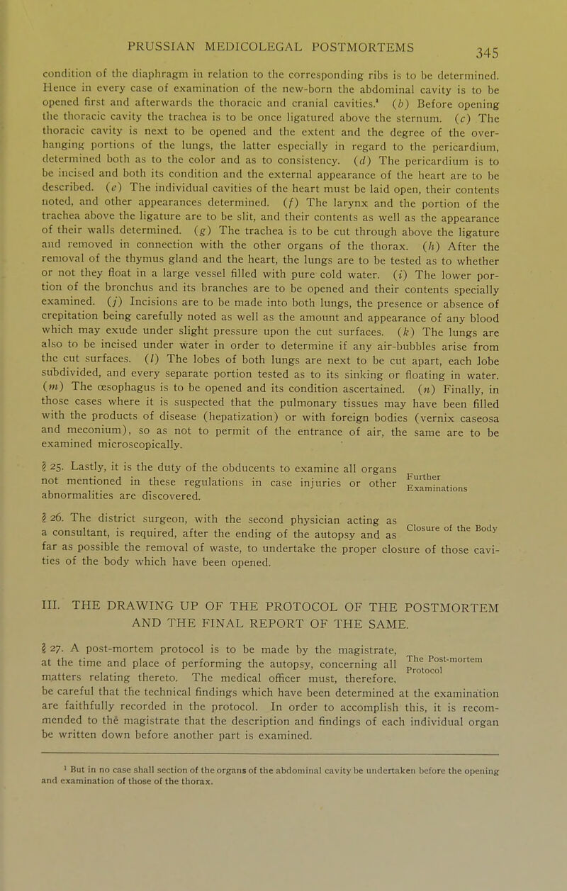 condition of tiie diapiiragni in relation to tiie corresponding ribs is to be determined. Hence in every case of examination of the new-born the abdominal cavity is to be opened first and afterwards the thoracic and cranial cavities.' (b) Before opening the thoracic cavity the trachea is to be once ligatured above the sternum, (c) The thoracic cavity is next to be opened and the extent and the degree of the over- hanging portions of the lungs, the latter especially in regard to the pericardium, determined both as to the color and as to consistency, (d) The pericardium is to be incised and both its condition and the external appearance of the heart are to be described, (e) The individual cavities of the heart must be laid open, their contents noted, and other appearances determined, (f) The larynx and the portion of the trachea above the ligature are to be slit, and their contents as well as the appearance of their walls determined, (g) The trachea is to be cut through above the ligature and removed in connection with the other organs of the thorax, (h) After the removal of the thymus gland and the heart, the lungs are to be tested as to whether or not they float in a large vessel filled with pure cold water, (i) The lower por- tion of the bronchus and its branches are to be opened and their contents specially examined. (/) Incisions are to be made into both lungs, the presence or absence of crepitation being carefully noted as well as the amount and appearance of any blood which may exude under slight pressure upon the cut surfaces, (k) The lungs are also to be incised under water in order to determine if any air-bubbles arise from the cut surfaces. (/) The lobes of both lungs are next to be cut apart, each lobe subdivided, and every separate portion tested as to its sinking or floating in water. (m) The oesophagus is to be opened and its condition ascertained, (n) Finally, in those cases where it is suspected that the pulmonary tissues may have been filled with the products of disease (hepatization) or with foreign bodies (vernix caseosa and meconium), so as not to permit of the entrance of air, the same are to be examined microscopically. ? 25. Lastly, it is the duty of the obducents to examine all organs Examinations not mentioned in these regulations in case injuries or other abnormalities are discovered. § 26. The district surgeon, with the second physician acting as a consultant, is required, after the ending of the autopsy and as °^ far as possible the removal of waste, to undertake the proper closure of those cavi- ties of the body which have been opened. in. THE DRAWING UP OF THE PROTOCOL OF THE POSTMORTEM AND THE FINAL REPORT OF THE SAME. ? 27. A post-mortem protocol is to be made by the magistrate, at the time and place of performing the autopsy, concerning all protocol' m.atters relating thereto. The medical officer must, therefore, be careful that the technical findings which have been determined at the examination are faithfully recorded in the protocol. In order to accomplish this, it is recom- mended to thS magistrate that the description and findings of each individual organ be written down before another part is examined. ' But in no case shall section of the organs of the abdominal cavity be undertaken before the opening and examination of those of the thorax.