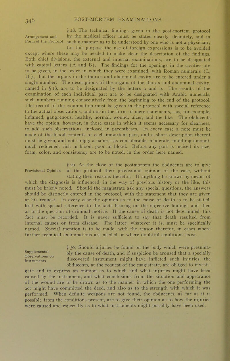 ^ 28. The technical findings given in the post-mortem protocol Arrangement and by the medical officer must be stated clearly, definitely, and in Form of the Protocol such a manner as to be understood by one who is not a physician; for this purpose the use of foreign expressions is to be avoided except where these may be needed to make clear the description of the findings. Both chief divisions, the external and internal examinations, are to be designated with capital letters (A and B). The findings for the openings in the cavities are to be given, in the order in which they were examined, with Roman numerals (I., 11.) ; but the organs in the thorax and abdominal cavity are to be entered under a single number. The descriptions of the organs of the thorax and abdominal cavity, named in § 18, are to be designated by the letters a and b. The results of the examination of each individual part are to be designated with Arabic numerals, such numbers running consecutively from the beginning to the end of the protocol. The record of the examination must be given in the protocol with special reference to the actual observations, and not in the form of mere statements,—as, for example, inflamed, gangrenous, healthy, normal, wound, ulcer, and the like. The obducents have the option, however, in those cases in which it seems necessary for clearness, to add such observations, inclosed in parentheses. In every case a note must be made of the blood contents of each important part, and a short description thereof must be given, and not simply a name,—:as considerable, moderate, middling amount, much reddened, rich in blood, poor in blood. Before any part is incised its size, form, color, and consistency are to be noted, in the order here named. § 29. At the close of the postmortem the obducents are to give Provisional Opinion in the protocol their provisional opinion of the case, without stating their reasons therefor. If anything be known by means of which the diagnosis is influenced, in the way of previous history or the like, this must be briefly noted. Should the magistrate ask any special questions, the answers should be distinctly entered in the protocol, with the statement that they are given at his request. In every case the opinion as to the cause of death is to be stated, first with special reference to the facts bearing on the objective findings and then as to the question of criminal motive. If the cause of death is not determined, this fact must be recorded. It is never sufficient to say that death resulted from internal causes or from disease. The latter, whatever it is, must be specifically named. Special mention is to be made, with the reason therefor, in cases where further technical examinations are needed or where doubtful conditions exist. ^ 30. Should injuries be found on the body which were presuma- Supplemental j^jy ^j^g cause of death, and if suspicion be aroused that a specially Observations on ,. , . . , , . „• 1 t • • • i Instruments discovered mstrument might have miiicted such injuries, the obducents, at the request of the magistrate, are obliged to investi- gate and to express an opinion as to which and what injuries might have been caused by the instrument, and what conclusions from the situation and appearance of the wound are to be drawn as to the manner in which the one performing the act might have committed the deed, and also as to the strength with which it was performed. When definite weapons are not found, the obducents, as far as it is possible from the conditions present, are to give their opinion as to how the injuries were caused and especially as to what instruments might possibly have been used.