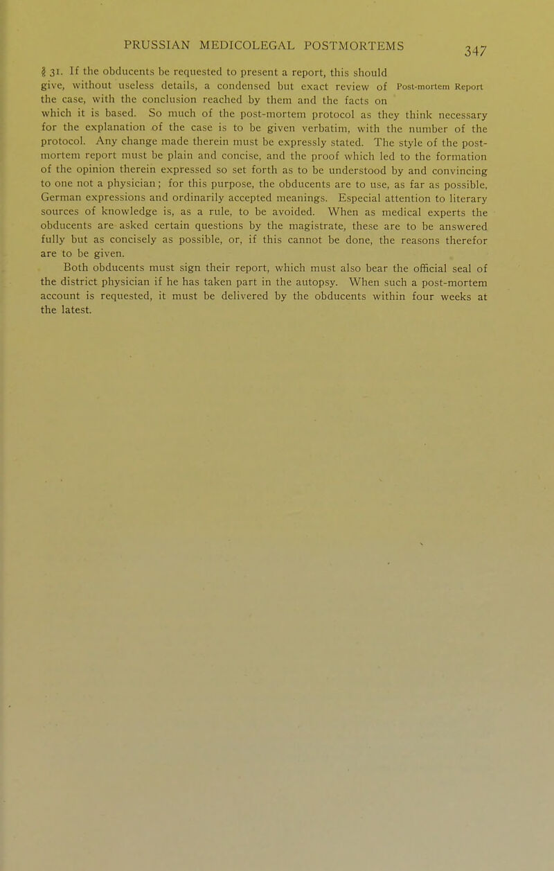 g 31. If the obducents be requested to present a report, this should give, without useless details, a condensed but exact review of Post-mortem Report the case, with the conclusion reached by them and the facts on which it is based. So much of the post-mortem protocol as they think necessary for the explanation of the case is to be given verbatim, with the number of the protocol. Any change made therein must be expressly stated. The style of the post- mortem report must be plain and concise, and the proof which led to the formation of the opinion therein expressed so set forth as to be understood by and convincing to one not a physician; for this purpose, the obducents are to use, as far as possible, German expressions and ordinarily accepted meanings. Especial attention to literary sources of knowledge is, as a rule, to be avoided. When as medical experts the obducents are asked certain questions by the magistrate, these are to be answered fully but as concisely as possible, or, if this cannot be done, the reasons therefor are to be given. Both obducents must sign their report, which must also bear the official seal of the district physician if he has taken part in the autopsy. When such a post-mortem account is requested, it must be delivered by the obducents within four weeks at the latest.