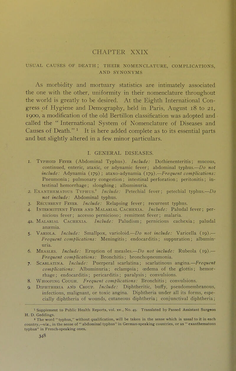 CHAPTER XXIX USUAL CAUSES OF DEATH ; THEIR NOMENCLATURE, COMPLICATIONS, AND SYNONYMS As morbidity and mortuary statistics are intimately associated the one with the other, uniformity in their nomenclature throughout the world is greatly to be desired. At the Eighth International Con- gress of Hygiene and Demography, held in Paris, August i8 to 21, 1900, a modification of the old Bertillon classification was adopted and called the  International System of Nomenclature of Diseases and Causes of Death. ^ It is here added complete as to its essential parts and but slightly altered in a few minor particulars. I. GENERAL DISEASES. 1. Typhoid Fever (Abdominal Typhus). Include: Dothienenteritis; mucous, continued, enteric, ataxic, or adynamic fever; abdominal typhus.—Do not include: Adynamia (179) ; ataxo-adynamia (179).—Frequent complications: Pneumonia; pulmonary congestion; intestinal perforation; peritonitis; in- testinal hemorrhage ; sloughing; albuminuria. 2. ExANTHEMATOus Typhus. Include: Petechial fever; petechial typhus.—Do not include: Abdominal typhus. 3. Recurrent Fever. Include: Relapsing fever; recurrent typhus. 4. Intermittent Fever AND Malarial Cachexia. Include: Paludal fever; per- nicious fever; accesso pernicioso ; remittent fever; malaria. 4a. Malarial Cachexia. Include: Paludism; pernicious cachexia; paludal anaemia. 5. Variola. Include: Smallpox, varioloid.—Do not include: Varicella (19).— Frequent complications: Meningitis; endocarditis; suppuration; albumin- uria. 6. Measles. Include: Eruption of measles.—Do not include: Rubeola (19).— Frequent complications: Bronchitis; bronchopneumonia. 7. Scarlatina. Include: Puerperal scarlatina; scarlatinous angina.—Frequent complications: Albuminuria; eclampsia; oedema of the glottis; hemor- rhage ; endocarditis; pericarditis; paralysis; convulsions. 8. Whooping Cough. Frequent complications: Bronchitis; convulsions. 9. Diphtheria and Croup. Include: Diphtheritic, buffy, pseudomembranous, infectious, malignant, or toxic angina. Diphtheria under all its forms, espe- cially diphtheria of wounds, cutaneous diphtheria; conjunctival diphtheria; 1 Supplement to Public Health Reports, vol. xv., No. 49. Translated by Passed Assistant Surgeon H. D. Geddings. 2 The word  typhus, without qualification, will be taken in the sense which is usual to it in each country,—viz., in the sense of  abdominal typhus in German-speaking countries, or as  exanthematous typhus in French-speaking ones.