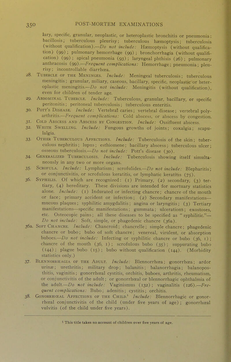 Jary, specific, granular, neoplastic, or heteroplastic bronchitis or pneumonia; bacillosis; tuberculous pleurisy; tuberculous hemoptysis; tuberculosis (without qualification).—£)ci not include: Haemoptysis (without qualifica- tion) (99) ; pulmonary hemorrhage (99) ; bronchorrhagia (without qualifi- cation) (99) ; apical pneumonia (93) ; laryngeal phthisis (26) ; pulmonary anthracosis (99).—Frequent complications: Hemorrhage; pneumonia; pleu- risy; incontrollable diarrhoea. 28. Tubercle of the Meninges. Include: Meningeal tuberculosis; tuberculous meningitis; granular, miliary, caseous, bacillary, specific, neoplastic or heter- oplastic meningitis.—Do not include: Meningitis (without qualification), even for children of tender age. 29. Abdominal Tubercle. Include: Tuberculous, granular, bacillary, or specific peritonitis; peritoneal tuberculosis ; tuberculous enteritis. 30. Pott's Disease. Include: Vertebral caries; vertebral disease; vertebral poly- arthritis.—Frequent complications: Cold abscess, or abscess by congestion. 31. Cold Abscess and Abscess by Congestion. Include: Ossifluent abscess. 32. White Swelling. Include: Fungous growths of joints; coxalgia; scapu- lalgia. 33. Other Tuberculous Affections. Include: Tuberculosis of the skin; tuber- culous nephritis ; lupus ; esthiomene; bacillary abscess; tuberculous ulcer; osseous tuberculosis.—Do not include: Pott's disease (30). 34. Generalized Tuberculosis. Include: Tuberculosis showing itself simulta- neously in any two or more organs. 35. Scrofula. Include: Lymphatism; scrofulides.—Do not include: Blepharitis; or conjunctivitis, or scrofulous keratitis, or lymphatic keratitis (75). 36. Syphilis. Of which are recognized: (i) Primary, (2) secondary, (3) ter- tiary, (4) hereditary. These divisions are intended for mortuary statistics alone. Include: (i) Indurated or infecting chancre; chancre of the mouth or face; primary accident or infection; (2) Secondary manifestations— mucous plaques ; syphilitic amygdalitis ; angina or laryngitis ; (3) Tertiary manifestations—specific manifestations ; gummata; ulcerations; exostoses, etc. Osteocopic pains; all these diseases to be specified as syphilitic.— Do not include: Soft, simple, or phagedenic chancre (36a). 36a. Soft Chancre. Include: Chancroid; chancrelle; simple chancre; phagedenic chancre or bubo; bubo of soft chancre; venereal, virulent, or absorption buboes.—Do not include: Infecting or syphilitic chancre or bubo (36, i) ; chancre of the mouth (36, i) ; scrofulous bubo (35) ; suppurating bubo (144); plague bubo (15); bubo without qualification (144). (Morbidity statistics only.) 37. Blennorrhagia of the Adult. Include: Blennorrhosa; gonorrhoea; ardor urinae; urethritis; military drop; balanitis; balanorrhagia; balanopos- thitis, vaginitis; gonorrhoeal cystitis, orchitis, buboes, arthritis, rheumatism, or conjunctivitis of the adult; or gonorrhoeal or blennorrhagia ophthalmia of the adult.—Do not include: Vaginismus (132); vaginalitis (126).—Fre- quent complications: Bubo; adenitis; cystitis; orchitis. 38. Gonorrhceal Affections of the Child.^ Include: Blennorrhagic or gonor- rhoea! conjunctivitis of the child (under five years of age) ; gonorrhoeal vulvitis (of the child under five years). This title takes no account of children over five years of age.