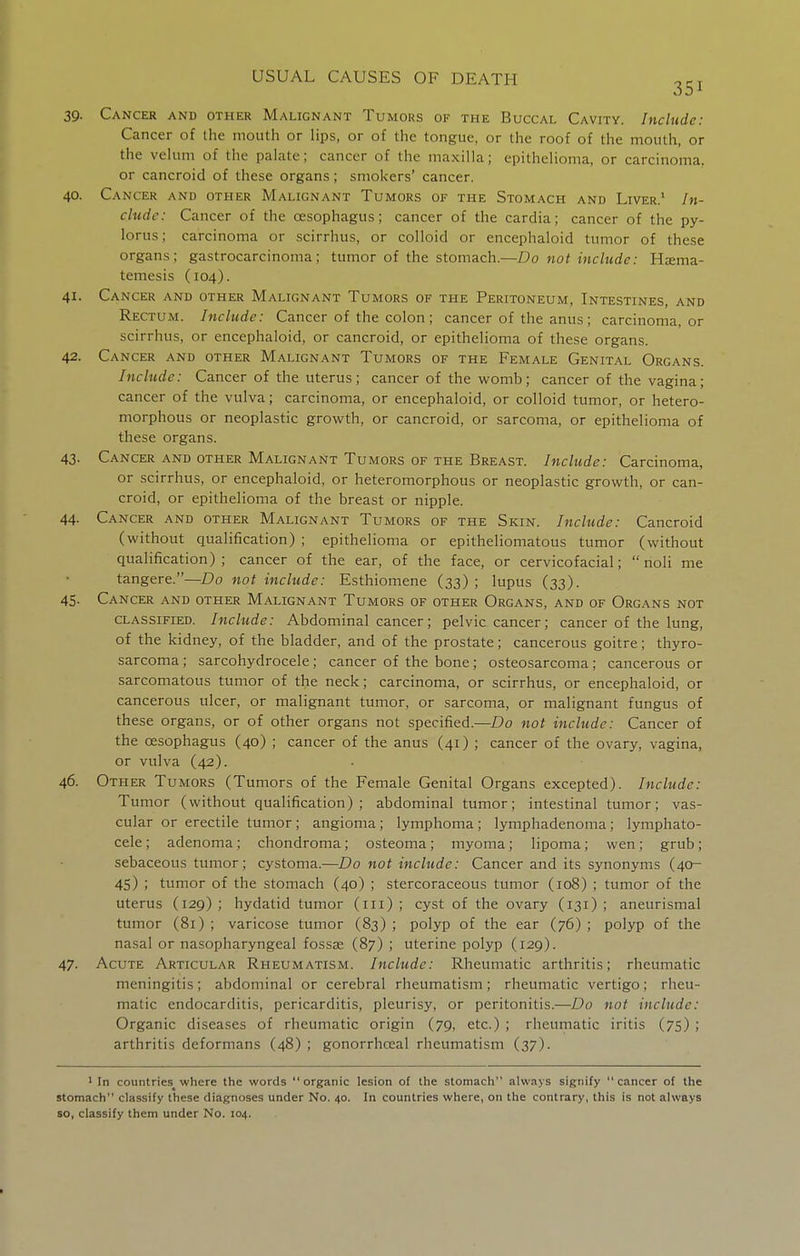 39. Cancer and other Malignant Tumors of the Buccal Cavity. Include: Cancer of the mouth or lips, or of the tongue, or the roof of the mouth, or the veUun of the palate; cancer of the maxilla; epithelioma, or carcinoma, or cancroid of these organs; smokers' cancer. 40. Cancer and other Malignant Tumors of the Stomach and Liver.' In- cludc: Cancer of the oesophagus; cancer of the cardia; cancer of the py- lorus ; carcinoma or scirrhus, or colloid or encephaloid tumor of these organs; gastrocarcinoma; tumor of the stomach.—Do not include: Hjema- temesis (104). 41. Cancer and other Malignant Tumors of the Peritoneum, Intestines, and Rectum. Include: Cancer of the colon ; cancer of the anus ; carcinoma, or scirrhus, or encephaloid, or cancroid, or epithelioma of these organs. 42. Cancer and other Malignant Tumors of the Female Genital Organs. Include: Cancer of the uterus; cancer of the womb; cancer of the vagina; cancer of the vulva; carcinoma, or encephaloid, or colloid tumor, or hetero- morphous or neoplastic growth, or cancroid, or sarcoma, or epithelioma of these organs. 43. Cancer and other Malignant Tumors of the Breast. Include: Carcinoma, or scirrhus, or encephaloid, or heteromorphous or neoplastic growth, or can- croid, or epithelioma of the breast or nipple. 44. Cancer and other Malignant Tumors of the Skin. Include: Cancroid (without qualification) ; epithelioma or epitheliomatous tumor (without qualification); cancer of the ear, of the face, or cervicofacial; noli me tangere.—Do not include: Esthiomene (33) ; lupus (33). 45. Cancer and other Malignant Tumors of other Organs, and of Organs not classified. Include: Abdominal cancer; pelvic cancer; cancer of the lung, of the kidney, of the bladder, and of the prostate; cancerous goitre; thyro- sarcoma; sarcohydrocele; cancer of the bone; osteosarcoma; cancerous or sarcomatous tumor of the neck; carcinoma, or scirrhus, or encephaloid, or cancerous ulcer, or malignant tumor, or sarcoma, or malignant fungus of these organs, or of other organs not specified.—Do not include: Cancer of the oesophagus (40) ; cancer of the anus (41) j cancer of the ovary, vagina, or vulva (42). 46. Other Tumors (Tumors of the Female Genital Organs excepted). Include: Tu mor (without qualification); abdominal tumor; intestinal tumor; vas- cular or erectile tumor ; angioma ; lymphoma ; lymphadenoma ; lymphato- cele; adenoma; chondroma; osteoma; myoma; lipoma; wen; grub; sebaceous tumor; cystoma.—Do not include: Cancer and its synonyms (40- 45) ; tumor of the stomach (40) ; stercoraceous tumor (108) ; tumor of the uterus (129) ; hydatid tumor (iii) ; cyst of the ovary (131) ; aneurismal tumor (81) ; varicose tumor (83) ; polyp of the ear (76) ; polyp of the nasal or nasopharyngeal fossae (87) ; uterine polyp (129). 47. Acute Articular Rheumatism. Include: Rheumatic arthritis; rheumatic meningitis; abdominal or cerebral rheumatism; rheumatic vertigo; rheu- matic endocarditis, pericarditis, pleurisy, or peritonitis.—Do not include: Organic diseases of rheumatic origin (79, etc.) ; rheumatic iritis (75) ; arthritis deformans (48) ; gonorrhceal rheumatism (37). 1 In countries^ where the words organic lesion of the stomach always signify cancer of the stomach classify these diagnoses under No. 40. In countries where, on the contrary, this is not always so, classify them under No. 104.