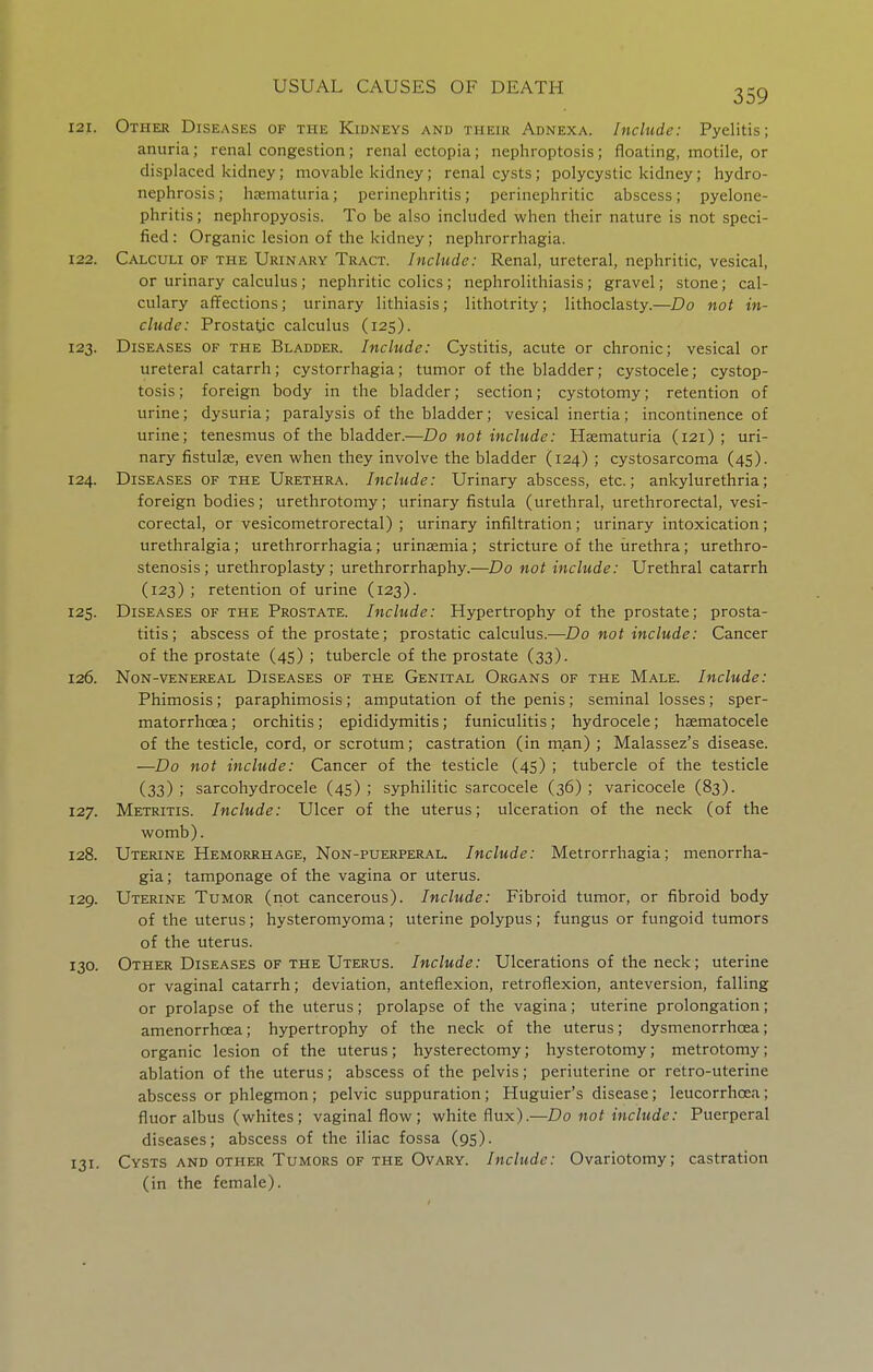 359 121. Other Diseases of the Kidneys and their Adnexa. Include: Pyelitis; anuria; renal congestion; renal ectopia; nephroptosis ; floating, motile, or displaced kidney; movable kidney; renal cysts; polycystic kidney; hydro- nephrosis ; hzematuria; perinephritis; perinephritic abscess; pyelone- phritis; nephropyosis. To be also included when their nature is not speci- fied : Organic lesion of the kidney; nephrorrhagia. 122. Calculi of the Urinary Tract. Include: Renal, ureteral, nephritic, vesical, or urinary calculus; nephritic colics; nephrolithiasis; gravel; stone; cal- culary affections; urinary lithiasis; lithotrity; lithoclasty.—Do not in- clude: Prostatic calculus (125). 123. Diseases of the Bladder. Include: Cystitis, acute or chronic; vesical or ureteral catarrh; cystorrhagia; tumor of the bladder; cystocele; cystop- tosis; foreign body in the bladder; section; cystotomy; retention of urine; dysuria; paralysis of the bladder; vesical inertia; incontinence of urine; tenesmus of the bladder.—Do not include: Haematuria (121) ; uri- nary fistulse, even when they involve the bladder (124) ; cystosarcoma (45). 124. Diseases of the Urethra. Include: Urinary abscess, etc.; ankylurethria; foreign bodies; urethrotomy; urinary fistula (urethral, urethrorectal, vesi- corectal, or vesicometrorectal) ; urinary infiltration; urinary intoxication; urethralgia; urethrorrhagia; urinasmia; stricture of the urethra; urethro- stenosis ; urethroplasty; urethrorrhaphy.—Do not include: Urethral catarrh (123) ; retention of urine (123). 125. Diseases of the Prostate. Include: Hypertrophy of the prostate; prosta- titis; abscess of the prostate; prostatic calculus.—Do not include: Cancer of the prostate (45) ; tubercle of the prostate (33). 126. Non-venereal Diseases of the Genital Organs of the Male. Include: Phimosis; paraphimosis; amputation of the penis; seminal losses; sper- matorrhoea ; orchitis; epididymitis; funiculitis; hydrocele; haematocele of the testicle, cord, or scrotum; castration (in man) ; Malassez's disease. —Do not include: Cancer of the testicle (45) ; tubercle of the testicle (33) ; sarcohydrocele (45) ; syphilitic sarcocele (36) ; varicocele (83). 127. Metritis. Include: Ulcer of the uterus; ulceration of the neck (of the womb). 128. Uterine Hemorrhage, Non-puerperal. Include: Metrorrhagia; menorrha- gia; tamponage of the vagina or uterus. 129. Uterine Tumor (not cancerous). Include: Fibroid tumor, or fibroid body of the uterus; hysteromyoma; uterine polypus; fungus or fungoid tumors of the uterus. 130. Other Diseases of the Uterus. Include: Ulcerations of the neck; uterine or vaginal catarrh; deviation, anteflexion, retroflexion, anteversion, falling or prolapse of the uterus; prolapse of the vagina; uterine prolongation; amenorrhoea; hypertrophy of the neck of the uterus; dysmenorrhoea; organic lesion of the uterus; hysterectomy; hysterotomy; metrotomy; ablation of the uterus; abscess of the pelvis; periuterine or retro-uterine abscess or phlegmon; pelvic suppuration; Huguier's disease; leucorrhoea; fluor albus (whites; vaginal flow; white flux).—Do not include: Puerperal diseases; abscess of the iliac fossa (95). 131. Cysts and other Tumors of the Ovary. Include: Ovariotomy; castration (in the female).