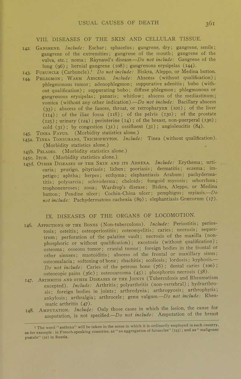 VIII. DISEASES OF THE SKIN AND CELLULAR TISSUE. 142. Gangrene. Include: Eschar; sphacelus; gangrene, dry; gangrene, senile; gangrene of the extremities; gangrene of the mouth; gangrene of the vulva, etc.; noma; Raynaud's disease.—Do not include: Gangrene of the lung (96) ; hernial gangrene (108) ; gangrenous erysipelas (144). 143. Furuncle (Carbuncle).^ Do not include: Biskra, Aleppo, or Medina button. 144. Phlegmon; Warm Abscess. Include: Abscess (without qualification); phlegmonous tumor; adenophlegmon; suppurative adenitis; bubo (with- out qualification) ; suppurating bubo; diffuse phlegmon; phlegmonous or gangrenous erysipelas; panaris; whitlow; abscess of the mediastinum; vomica (without any other indication).—Do not include: Bacillary abscess (33) ; abscess of the fauces, throat, or retropharynx (loi) ; of the liver (114) ; of the iliac fossa (118) ; of the pelvis (130) ; of the prostate (125) ; urinary (124) ; periuterine (14) ; of the breast, non-puerperal (130) ; cold (31); by congestion (31); ossifluent (31); angioleucitis (84). 145. Tinea Favus. (Morbidity statistics alone.) 145a. Tinea Tonsurans, Trichophyton. Include: Tinea (without qualification). (Morbidity statistics alone.) 145b. Pelades. (Morbidity statistics alone.) 14SC. Itch. (Morbidity statistics alone.), i45d. Other Diseases of the Skin and its Adnexa. Include: Erythema; urti- . caria; prurigo, pityriasis; lichen; psoriasis; dermatitis; eczema; im- petigo; aphtha; herpes; ecthyma; elephantiasis Arabum; pacliyderma- titis; polysarcia; scleroderma; cheloids; fungoid mycosis; seborrhoea; trophoneuroses; zona; War drop's disease; Biskra, Aleppo, or Medina button; Pendine ulcer; Cochin-China ulcer; pemphigus; myiasis.— not include: Pachydermatous cachexia (89) ; elephantiasis Grsecorum (17). IX. DISEASES OF THE ORGANS OF LOCOMOTION. 146. Affections OF THE Bones (Non-tuberculous). Include: Periostitis; perios- tosis; osteitis; osteoperiostitis; osteomyelitis; caries; necrosis; seques- trum; perforation of the palatine vault; necrosis of the maxilla (non- phosphoric or without qualification) ; exostosis (without qualification) ; osteoma; osseous tumor; cranial tumor; foreign bodies in the frontal or other sinuses; mastoiditis; abscess of the frontal or maxillary sinus; osteomalacia; softening of bone; rhachitis; scoliosis; lordosis; kj^phosis.— Do not include: Caries of the petrous bone (76) ; dental caries (100) ; osteocopic pains (36c); osteosarcoma (45); phosphorus necrosis (58). 147. Arthritis and other Diseases of the Joints (Tuberculosis and Rheumatism excepted). Include: Arthritis; polyarthritis (non-vertebral) ; hydrarthro- sis; foreign bodies in joints; arthrodynia; arthropyosis; arthrophytis; ankylosis; arthralgia; arthrocele; genu valgum.—Do not include: Rheu- matic arthritis (47). 148. Amputation. Include: Only those cases in which the lesion, the cause for amputation, is not specified.—Do not include: Amputation of the breast 1 The word  anthrax will be taken in the sense in which it is ordinarily employed in each country, as for example : in French-speaking countries, as  an aggregation of furuncles (143) I and as  malignant pustule (22) in Russia.