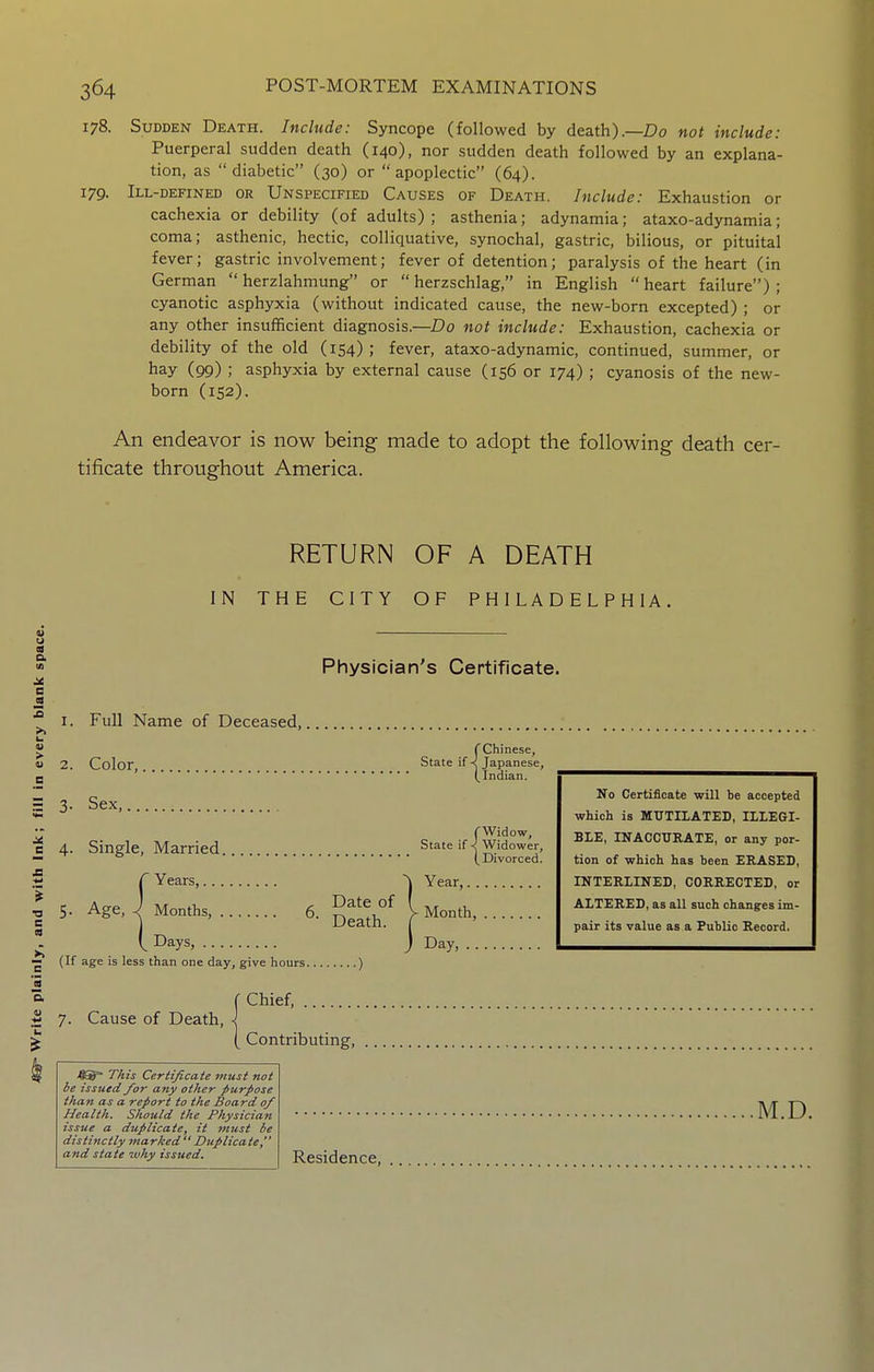 178. Sudden Death. Include: Syncope (followed by death).—Do not include: Puerperal sudden death (140), nor sudden death followed by an explana- tion, as diabetic (30) or apoplectic (64). 179. Ill-defined or Unspecified Causes of Death. Include: Exhaustion or cachexia or debility (of adults) ; asthenia; adynamia; ataxo-adynamia; coma; asthenic, hectic, colliquative, synochal, gastric, bilious, or pituital fever; gastric involvement; fever of detention; paralysis of the heart (in German herzlahmung or herzschlag, in English heart failure); cyanotic asphyxia (without indicated cause, the new-born excepted) ; or any other insufficient diagnosis.—Z?o not include: Exhaustion, cachexia or debility of the old (154); fever, ataxo-adynamic, continued, summer, or hay (99) ; asphyxia by external cause (156 or 174) ; cyanosis of the new- born (152). An endeavor is now being made to adopt the following death cer- tificate throughout America. RETURN OF A DEATH IN THE CITY OF PHILADELPHIA. I. Full Name of Deceased, /fi® T/iis Certificate must not be issued for any other purpose than as a report to the Board of Health. Should the Physician issue a duplicate, it must be distinctly marked Duplicate, and state -why issued. Physician's Certificate. No Certificate will be accepted which is MUTILATED, ILLEGI- BLE, INACCURATE, or any por- tion of which has been ERASED, INTERLINED, CORRECTED, or ALTERED, as all such changes im- pair its value as a Public Record. rChinese, 2. Color, State if < Japanese, (Indian. 3- Sex, (Widow, 4. Single, Married. State ifWidower, (Divorced. Years, 5. Age, ^ Months, 6. ^elth ^ ^ Days, (If age is less than one day, give hours ) 7. Cause of Death, r Chief, ( Contributing, .M.D. Residence,