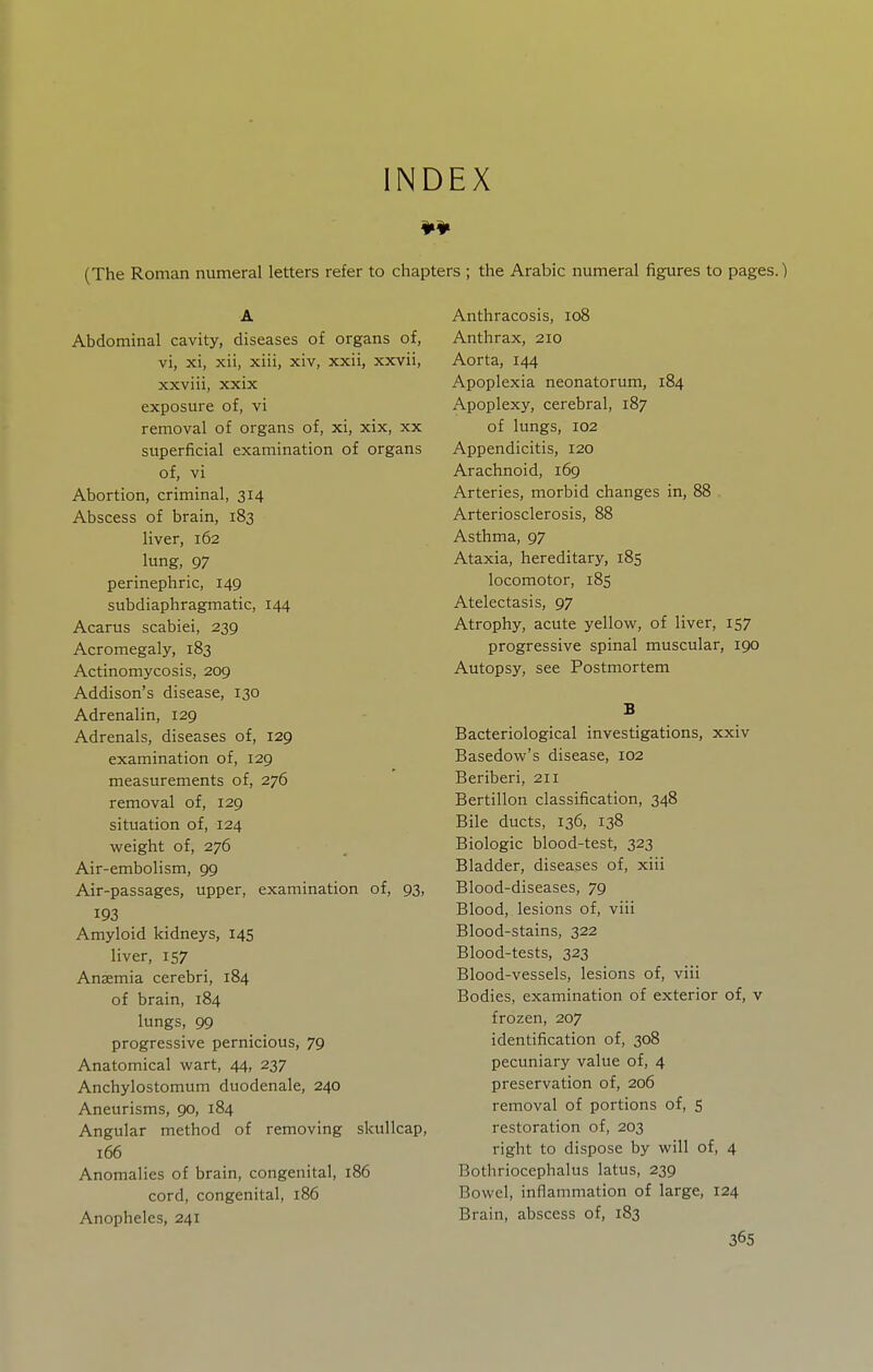 INDEX (The Roman numeral letters refer to chap A Abdominal cavity, diseases of organs of, vi, xi, xii, xiii, xiv, xxii, xxvii, xxviii, xxix exposure of, vi removal of organs of, xi, xix, xx superficial examination of organs of, vi Abortion, criminal, 314 Abscess of brain, 183 liver, 162 lung, 97 perinephric, 149 subdiaphragmatic, 144 Acarus scabiei, 239 Acromegaly, 183 Actinomycosis, 209 Addison's disease, 130 Adrenalin, 129 Adrenals, diseases of, 129 examination of, 129 measurements of, 276 removal of, 129 situation of, 124 weight of, 276 Air-embolism, 99 Air-passages, upper, examination of, 93, 193 Amyloid kidneys, 145 liver, 157 Anzemia cerebri, 184 of brain, 184 lungs, 99 progressive pernicious, 79 Anatomical wart, 44, 237 Anchylostomum duodenale, 240 Aneurisms, 90, 184 Angular method of removing skullcap, 166 Anomalies of brain, congenital, 186 cord, congenital, 186 Anopheles, 241 's ; the Arabic numeral figures to pages.) Anthracosis, 108 Anthrax, 210 Aorta, 144 Apoplexia neonatorum, 184 Apoplexy, cerebral, 187 of lungs, 102 Appendicitis, 120 Arachnoid, 169 Arteries, morbid changes in, 88 Arteriosclerosis, 88 Asthma, 97 Ataxia, hereditary, 185 locomotor, 185 Atelectasis, 97 Atrophy, acute yellow, of liver, 157 progressive spinal muscular, 190 Autopsy, see Postmortem B Bacteriological investigations, xxiv Basedow's disease, 102 Beriberi, 211 Bertillon classification, 348 Bile ducts, 136, 138 Biologic blood-test, 323 Bladder, diseases of, xiii Blood-diseases, 79 Blood, lesions of, viii Blood-stains, 322 Blood-tests, 323 Blood-vessels, lesions of, viii Bodies, examination of exterior of, v frozen, 207 identification of, 308 pecuniary value of, 4 preservation of, 206 removal of portions of, s restoration of, 203 right to dispose by will of, 4 Bothriocephalus latus, 239 Bowel, inflammation of large, 124 Brain, abscess of, 183