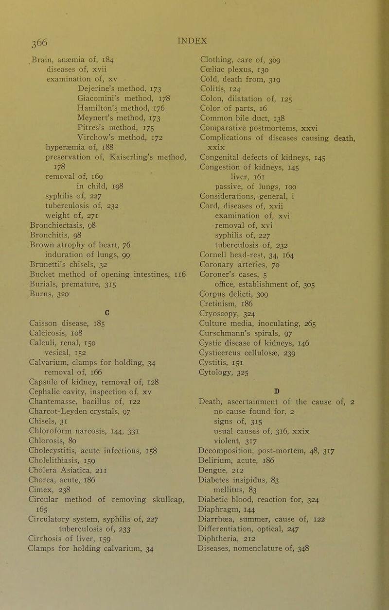 Brain, anaemia of, 184 diseases of, xvii examination of, xv Dejerine's method, 173 Giacomini's method, 178 Hamilton's method, 176 Meynert's method, 173 Pitres's method, 175 Virchow's method, 172 hyperjemia of, 188 preservation of, Kaiserling's method, 178 removal of, 169 in child, 198 syphilis of, 227 tuberculosis of, 232 weight of, 271 Bronchiectasis, 98 Bronchitis, 98 Brown atrophy of heart, 76 induration of lungs, 99 Brunetti's chisels, 32 Bucket method of opening intestines, 116 Burials, premature, 315 Burns, 320 C Caisson disease, 185 Calcicosis, 108 Calculi, renal, 150 vesical, 152 Calvarium, clamps for holding, 34 removal of, 166 Capsule of kidney, removal of, 128 Cephalic cavity, inspection of, xv Chantemasse, bacillus of, 122 Charcot-Leyden crystals, 97 Chisels, 31 Chloroform narcosis, 144, 331 Chlorosis, 80 Cholecystitis, acute infectious, 158 Cholelithiasis, 159 Cholera Asiatica, 211 Chorea, acute, r86 Cimex, 238 Circular method of removing skullcap, i6s Circulatory system, syphilis of, 227 tuberculosis of, 233 Cirrhosis of liver, 159 Clamps for holding calvarium, 34 Clothing, care of, 309 Cceliac plexus, 130 Cold, death from, 319 Colitis, 124 Colon, dilatation of, 125 Color of parts, 16 Common bile duct, 138 Comparative postmortems, xxvi Complications of diseases causing death, xxix Congenital defects of kidneys, 145 Congestion of kidneys, 145 liver, 161 passive, of lungs, 100 Considerations, general, i Cord, diseases of, xvii examination of, xvi -removal of, xvi syphilis of, 227 tuberculosis of, 232 Cornell head-rest, 34, 164 Coronary arteries, 70 Coroner's cases, 5 office, establishment of, 305 Corpus delicti, 309 Cretinism, 186 Cryoscopy, 324 Culture media, inoculating, 265 Curschmann's spirals, 97 Cystic disease of kidneys, 146 Cysticercus cellulosse, 239 Cystitis, 151 Cytology, 32s D Death, ascertainment of the cause of, 2 no cause found for, 2 signs of, 315 usual causes of, 316, xxix violent, 317 Decomposition, post-mortem, 48, 317 Delirium, acute, 186 Dengue, 212 Diabetes insipidus, 83 mellitus, 83 Diabetic blood, reaction for, 324 Diaphragm, 144 Diarrhoea, summer, cause of, 122 Differentiation, optical, 247 Diphtheria, 212 Diseases, nomenclature of, 348
