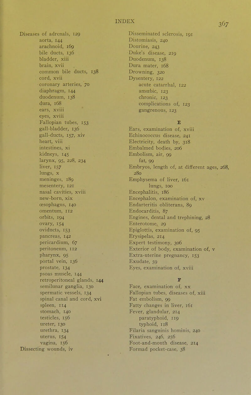 Diseases of adrenals, 129 aorta, 144 arachnoid, 169 bile ducts, 136 bladder, xiii brain, xvii common bile ducts, 138 cord, xvii coronary arteries, 70 diaphragm, 144 duodenum, 138 dura, 168 ears, xviii eyes, xviii Fallopian tubes, 153 gall-bladder, 136 gall-ducts, 157, xiv heart, viii intestines, xi kidneys, 145 larynx, 95, 228, 234 liver, 157 lungs, x meninges, 189 mesentery, 121 nasal cavities, xviii new-born, xix oesophagus, 140 omentum, 112 orbits, 194 ovary, 154 oviducts, 153 pancreas, 142 pericardium, 67 peritoneum, 112 pharynx, 95 portal vein, 136 prostate, 134 psoas muscle, 144 retroperitoneal glands, 144 semilunar ganglia, 130 spermatic vessels, 134 spinal canal and cord, xvi spleen, 114 stomach, 140 testicles, 156 ureter, 130 urethra, 134 uterus, 154 vagina, 156 Dissecting wounds, iv Disseminated sclerosis, 191 Distomiasis, 240 Dourine, 243 Duke's disease, 219 Duodenum, 138 Dura mater, 168 Drowning, 320 Dysentery, 122 acute catarrhal, 122 amoebic, 123 chronic, 123 complications of, 123 gangrenous, 123 Ears, examination of, xviii Echinococcus disease, 241 Electricity, death by, 318 Embalmed bodies, 206 Embolism, air, 99 fat, 99 Embryos, length of, at different ages, 268, 280 Emphysema of liver, 161 lungs, 100 Encephalitis, 186 Encephalon, examination of, xv Endarteritis obliterans, 89 Endocarditis, 87 Engines, dental and trephining, 28 Enterotome, 29 Epiglottis, examination of, 95 Erysipelas, 214 Expert testimony, 306 Exterior of body, examination of, v Extra-uterine pregnancy, 153 Exudate, 59 Eyes, examination of, xviii Face, examination of, xx Fallopian tubes, diseases of, xiii Fat embolism, 99 Fatty changes in liver, 161 Fever, glandular, 214 paratyphoid, 119 typhoid, 118 Filaria sanguinis hominis, 240 Fixatives, 246, 256 Foot-and-mouth disease, 214 Formad pocket-case, 38