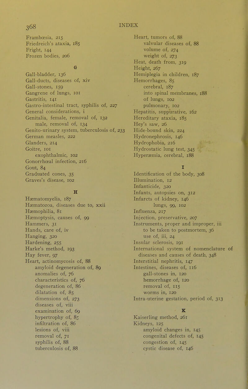 Framboesia, 215 Friedreich's ataxia, 185 Fright, 144 Frozen bodies, 206 G Gall-bladder, 136 Gall-ducts, diseases of, xiv Gall-stones, 159 Gangrene of lungs, loi Gastritis, 141 Gastro-intestinal tract, syphilis of, 227 General considerations, i Genitalia, female, removal of, 132 male, removal of, 134 Genito-urinary system, tuberculosis of, 233 German measles, 222 Glanders, 214 Goitre, loi exophthalmic, 102 Gonorrhceal infection, 216 Gout, 84 Graduated cones, 35 Graves's disease, 102 H Haematomyelia, 187 Hasmatozoa, diseases due to, xxii Haemophilia, 81 Haemoptysis, causes of, 99 Hammers, 31 Hands, care of, iv Hanging, 320 Hardening, 255 Harke's method, 193 Hay fever, 97 Heart, actinomycosis of, 88 amyloid degeneration of, 89 anomalies of, 76 characteristics of, 76 degeneration of, 86 dilatation of, 85 dimensions of, 273 diseases of, viii examination of, 69 hypertrophy of, 85 infiltration of, 86 lesions of, viii removal of, 71 syphilis of, 88 tuberculosis of, 88 Heart, tumors of, 88 valvular diseases of, 88 volume of, 274 weight of, 273 Heat, death from, 319 Height, 267 Hemiplegia in children, 187 Hemorrhages, 85 cerebral, 187 into spinal membranes, 188 of lungs, 102 pulmonary, 102 Hepatitis, suppurative, 162 Hereditary ataxia, 185 Hey's saw, 26 Hide-bound skin, 224 Hydronephrosis, 146 Hydrophobia, 216 Hydrostatic lung test, 345 Hyperaemia, cerebral, 188 I Identification of the body, 308 Illumination, 12 Infanticide, 320 Infants, autopsies on, 312 Infarcts of kidney, 146 lungs, 99, 102 Influenza, 217 Injection, preservative, 207 Instruments, proper and improper, iii to be taken to postmortem, 36 use of, iii, 24 Insular sclerosis, 191 International system of nomenclature of diseases and causes of death, 348 Interstitial nephritis, 147 Intestines, diseases of, 116 gall-stones in, 120 hemorrhage of, 120 removal of, 115 worms in, 120 Intra-uterine gestation, period of, 313 E Kaiserling method, 261 Kidneys, 125 amyloid changes in, 145 congenital defects of, 145 congestion of, 145 cystic disease of, 146