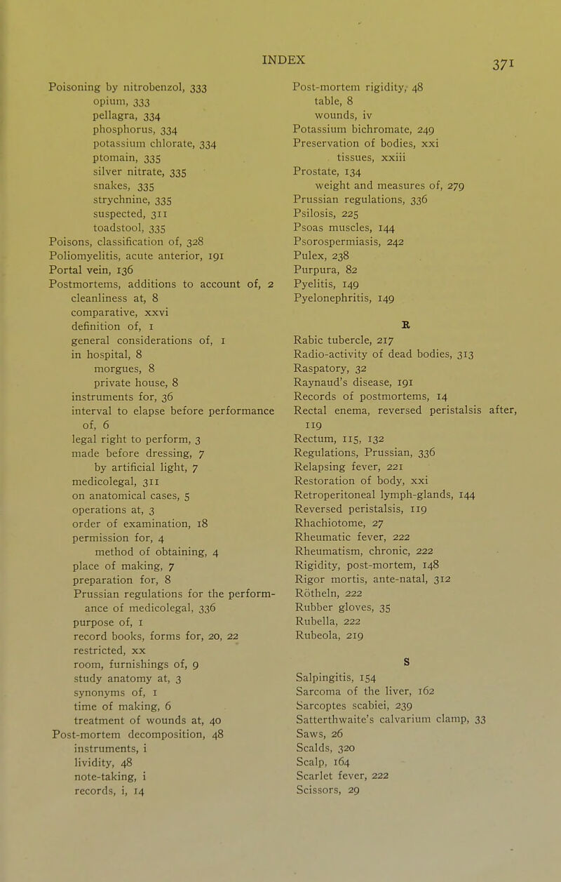 Poisoning by nitrobenzol, 333 opium, 333 pellagra, 334 phosphorus, 334 potassium chlorate, 334 ptomain, 335 silver nitrate, 335 snakes, 335 strychnine, 335 suspected, 311 toadstool, 335 Poisons, classification of, 328 Poliomyelitis, acute anterior, 191 Portal vein, 136 Postmortems, additions to account of, 2 cleanliness at, 8 comparative, xxvi definition of, i general considerations of, i in hospital, 8 morgues, 8 private house, 8 instruments for, 36 interval to elapse before performance of, 6 legal right to perform, 3 made before dressing, 7 by artificial light, 7 medicolegal, 311 on anatomical cases, 5 operations at, 3 order of examination, 18 permission for, 4 method of obtaining, 4 place of making, 7 preparation for, 8 Prussian regulations for the perform- ance of medicolegal, 336 purpose of, i record books, forms for, 20, 22 restricted, xx room, furnishings of, 9 study anatomy at, 3 synonyms of, i time of making, 6 treatment of wounds at, 40 Post-mortem decomposition, 48 instruments, i lividity, 48 note-taking, i records, i, 14 Post-mortem rigidity, 48 table, 8 wounds, iv Potassium bichromate, 249 Preservation of bodies, xxi tissues, xxiii Prostate, 134 weight and measures of, 279 Prussian regulations, 336 Psilosis, 225 Psoas muscles, 144 Psorospermiasis, 242 Pulex, 238 Purpura, 82 Pyelitis, 149 Pyelonephritis, 149 H Rabic tubercle, 217 Radio-activity of dead bodies, 313 Raspatory, 32 Raynaud's disease, 191 Records of postmortems, 14 Rectal enema, reversed peristalsis after, 119 Rectum, 115, 132 Regulations, Prussian, 336 Relapsing fever, 221 Restoration of body, xxi Retroperitoneal lymph-glands, 144 Reversed peristalsis, 119 Rhachiotome, 27 Rheumatic fever, 222 Rheumatism, chronic, 222 Rigidity, post-mortem, 148 Rigor mortis, ante-natal, 312 Rotheln, 222 Rubber gloves, 35 Rubella, 222 Rubeola, 219 S Salpingitis, 154 Sarcoma of the liver, 162 Sarcoptes scabiei, 239 Satterthwaite's calvarium clamp, 33 Saws, 26 Scalds, 320 Scalp, 164 Scarlet fever, 222 Scissors, 29