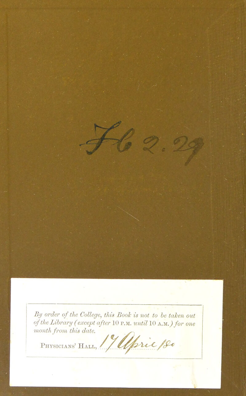 % order of the College, this Book is not to be taken out of the Library (except after 10 p.m. until 10 A.M.) for one onth froin this date. Physicians' Hall,