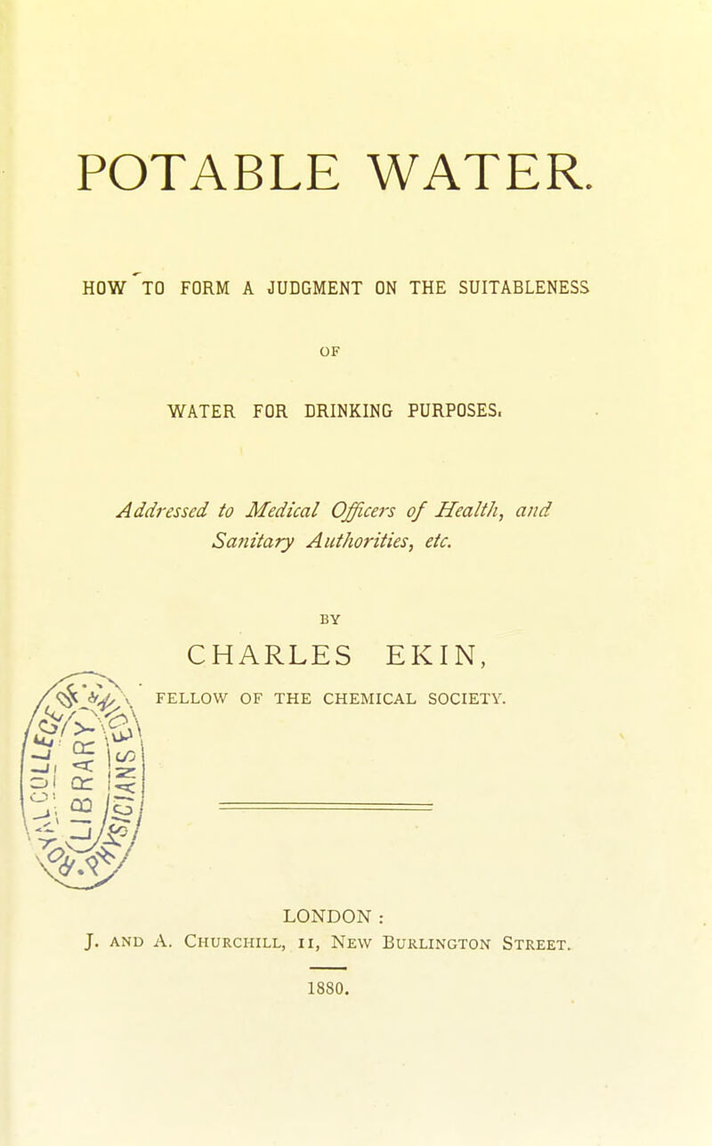 POTABLE WATER. HOW TO FORM A JUDGMENT ON THE SUITABLENESS OF WATER FOR DRINKING PURPOSES. Addressed to Medical Officej's of Health, and Sanitary Authorities, etc. BY CHARLES EKIN, FELLOW OF THE CHEMICAL SOCIETY. LONDON: J. AND A. Churchill, ii, New Burlington Street. 1880.