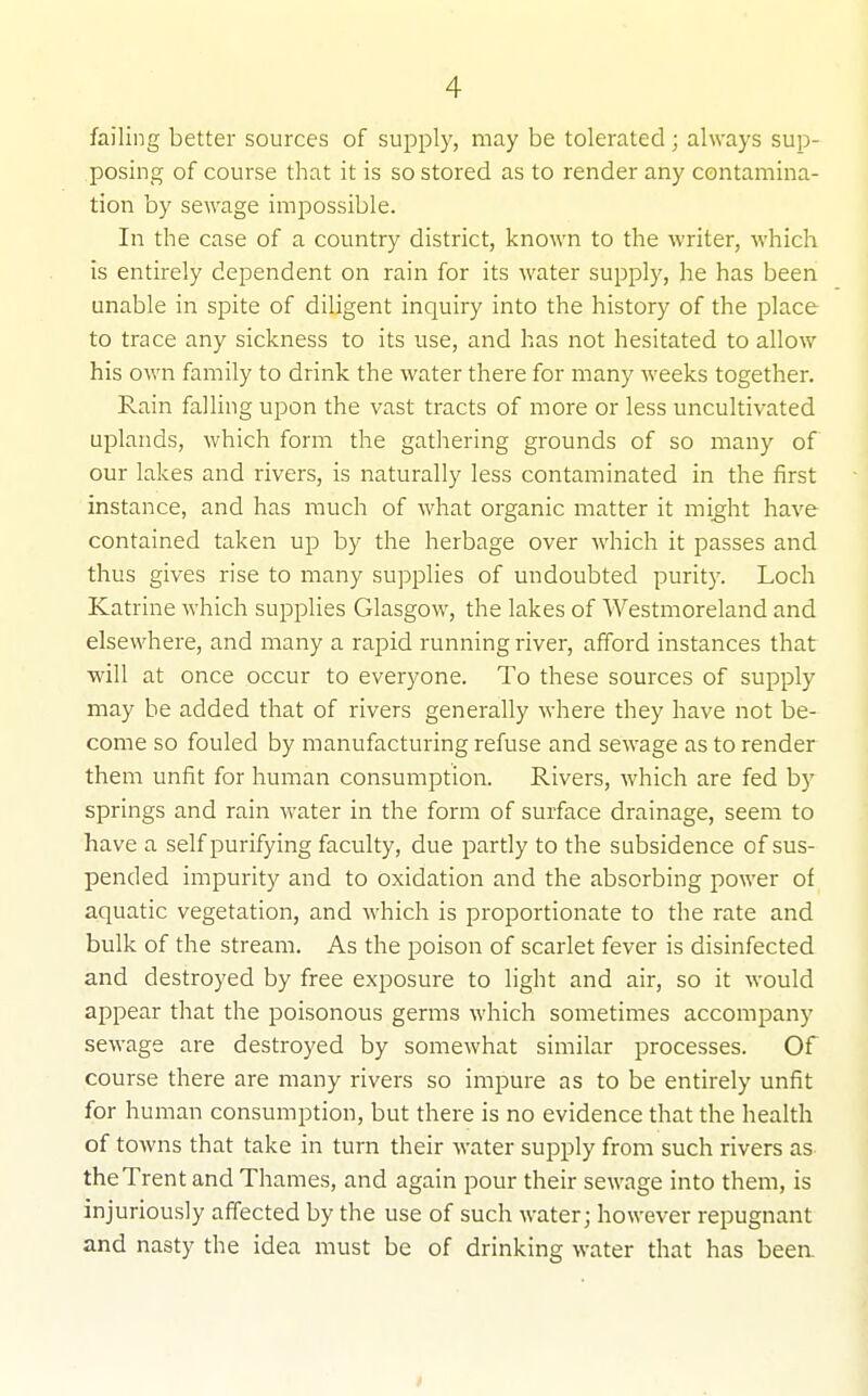 failing better sources of supply, may be tolerated; always sup- posing of course that it is so stored as to render any contamina- tion by sewage impossible. In the case of a country district, known to the writer, which is entirely dependent on rain for its water supply, he has been unable in spite of diligent inquiry into the history of the place to trace any sickness to its use, and has not hesitated to allow his own family to drink the water there for many weeks together. Rain falling upon the vast tracts of more or less uncultivated uplands, which form the gathering grounds of so many of our lakes and rivers, is naturally less contaminated in the first instance, and has much of what organic matter it mig;ht have contained taken up by the herbage over which it passes and thus gives rise to many supplies of undoubted purity. Loch Katrine which supplies Glasgow, the lakes of Westmoreland and elsewhere, and many a rapid running river, afford instances that will at once occur to everyone. To these sources of supply may be added that of rivers generally where they have not be- come so fouled by manufacturing refuse and sewage as to render them unfit for human consumption. Rivers, which are fed by springs and rain water in the form of surface drainage, seem to have a self purifying faculty, due partly to the subsidence of sus- pended impurity and to oxidation and the absorbing power of aquatic vegetation, and which is proportionate to the rate and bulk of the stream. As the poison of scarlet fever is disinfected and destroyed by free exposure to light and air, so it would appear that the poisonous germs which sometimes accompany sewage are destroyed by somewhat similar processes. Of course there are many rivers so impure as to be entirely unfit for human consumption, but there is no evidence that the health of towns that take in turn their water supply from such rivers as theTrent and Thames, and again pour their sewage into them, is injuriously affected by the use of such water; however repugnant and nasty the idea must be of drinking water that has been.