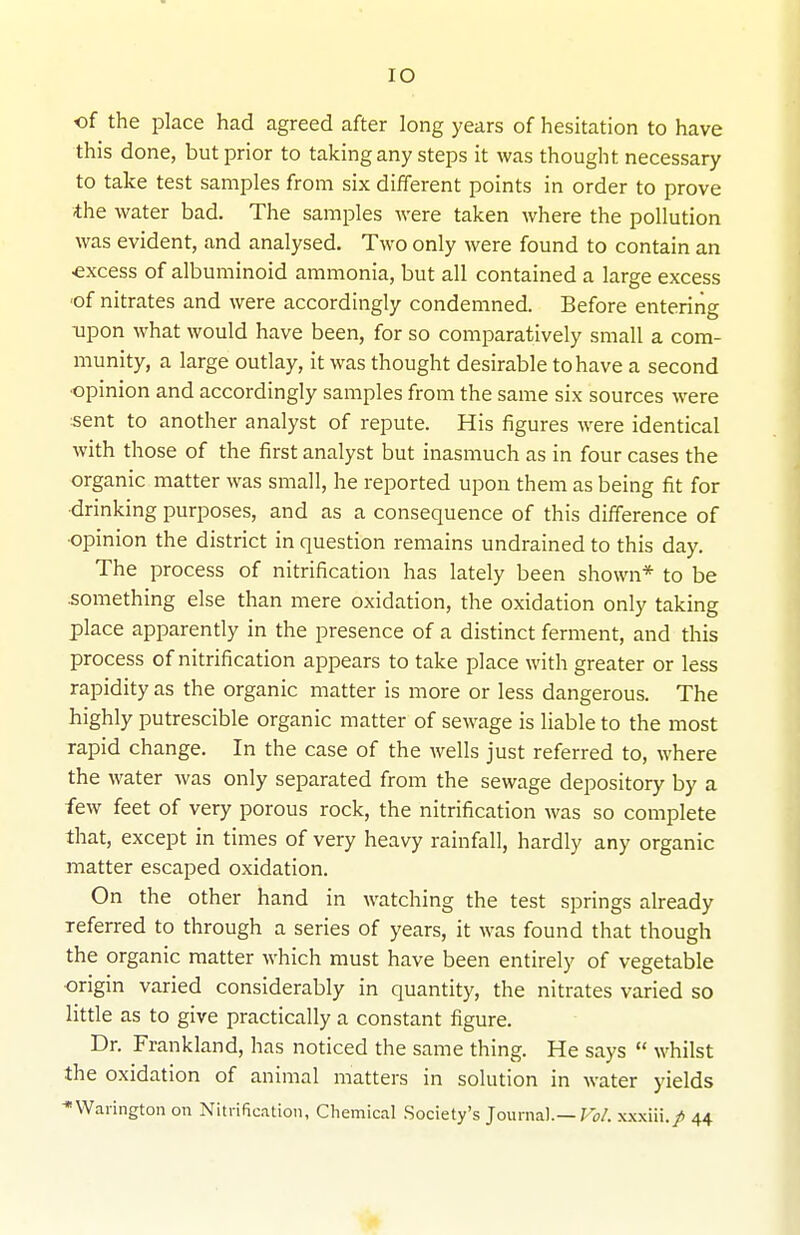 of the place had agreed after long years of hesitation to have this done, but prior to taking any steps it was thought necessary to take test samples from six different points in order to prove the water bad. The samples were taken where the pollution was evident, and analysed. Two only were found to contain an ■excess of albuminoid ammonia, but all contained a large excess ■of nitrates and were accordingly condemned. Before entering ■upon what would have been, for so comparatively small a com- munity, a large outlay, it was thought desirable to have a second ■opinion and accordingly samples from the same six sources were sent to another analyst of repute. His figures were identical with those of the first analyst but inasmuch as in four cases the organic matter was small, he reported upon them as being fit for drinking purposes, and as a consequence of this difference of ■opinion the district in question remains undrained to this day. The process of nitrification has lately been shown* to be .something else than mere oxidation, the oxidation only taking place apparently in the presence of a distinct ferment, and this process of nitrification appears to take place with greater or less rapidity as the organic matter is more or less dangerous. The highly putrescible organic matter of sewage is liable to the most rapid change. In the case of the wells just referred to, where the water was only separated from the sewage depository by a few feet of very porous rock, the nitrification was so complete that, except in times of very heavy rainfall, hardly any organic matter escaped oxidation. On the other hand in watching the test springs already referred to through a series of years, it was found that though the organic matter which must have been entirely of vegetable origin varied considerably in quantity, the nitrates varied so little as to give practically a constant figure. Dr. Frankland, has noticed the same thing. He says  whilst the oxidation of animal matters in solution in water yields *Wanngton on Nitrification, Chemical .Society's Journal.—Fo/. .xxxiii./ 44