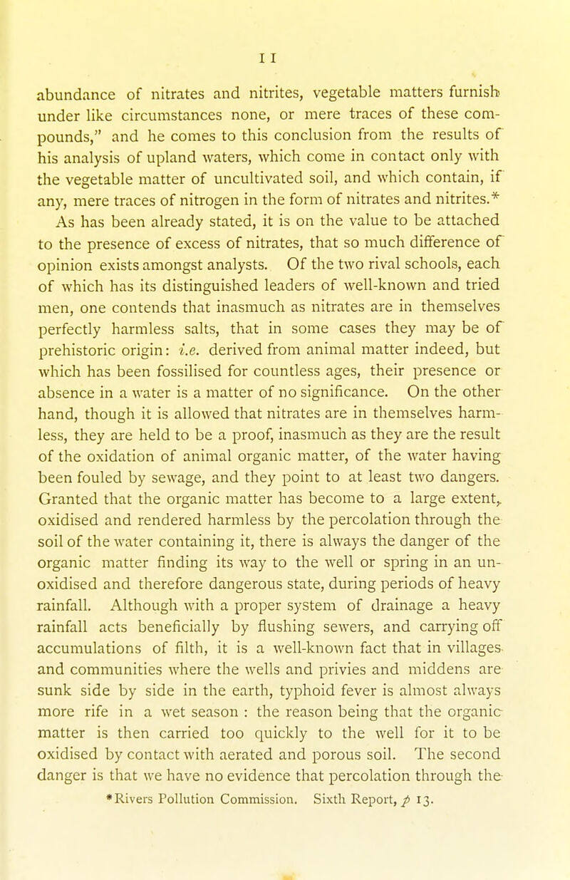 abundance of nitrates and nitrites, vegetable matters furnish under like circumstances none, or mere traces of these com- pounds, and he comes to this conclusion from the results of his analysis of upland waters, which come in contact only with the vegetable matter of uncultivated soil, and which contain, if any, mere traces of nitrogen in the form of nitrates and nitrites.* As has been already stated, it is on the value to be attached to the presence of excess of nitrates, that so much difference of opinion exists amongst analysts. Of the two rival schools, each of which has its distinguished leaders of well-known and tried men, one contends that inasmuch as nitrates are in themselves perfectly harmless salts, that in some cases they may be of prehistoric origin: i.e. derived from animal matter indeed, but which has been fossilised for countless ages, their presence or absence in a water is a matter of no significance. On the other hand, though it is allowed that nitrates are in themselves harm- less, they are held to be a proof, inasmuch as they are the result of the oxidation of animal organic matter, of the water having been fouled by sewage, and they point to at least two dangers. Granted that the organic matter has become to a large extent,, oxidised and rendered harmless by the percolation through the soil of the water containing it, there is always the danger of the organic matter finding its way to the well or spring in an un- oxidised and therefore dangerous state, during periods of heavy rainfall. Although with a proper system of drainage a heavy rainfall acts beneficially by flushing sewers, and carrying off accumulations of filth, it is a well-known fact that in villages and communities where the wells and privies and middens are sunk side by side in the earth, typhoid fever is almost always more rife in a wet season : the reason being that the organic matter is then carried too quickly to the well for it to be oxidised by contact with aerated and porous soil. The second danger is that we have no evidence that percolation through the