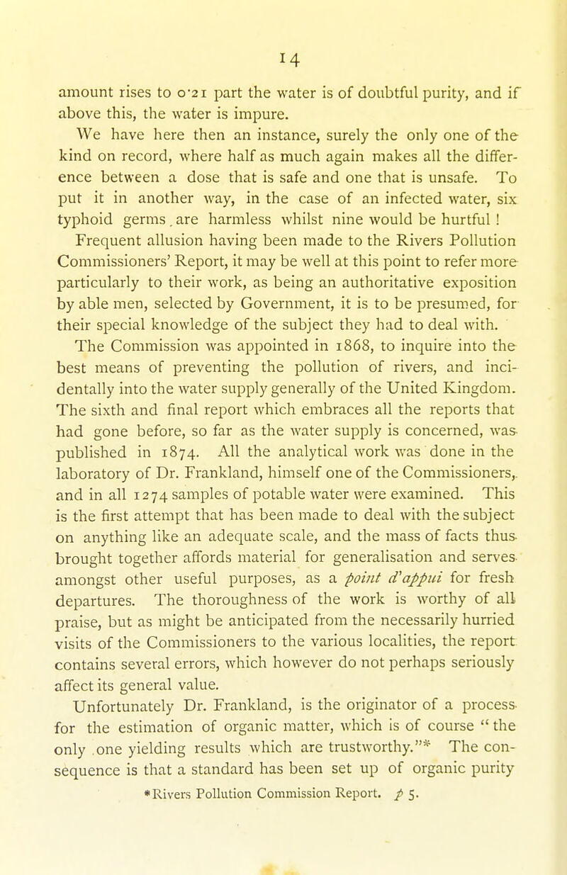 amount rises to 0-21 part the water is of doubtful purity, and if above this, the water is impure. We have here then an instance, surely the only one of the kind on record, where half as much again makes all the differ- ence between a dose that is safe and one that is unsafe. To put it in another way, in the case of an infected water, six typhoid germs . are harmless whilst nine would be hurtful ! Frequent allusion having been made to the Rivers Pollution Commissioners' Report, it may be well at this point to refer more particularly to their work, as being an authoritative exposition by able men, selected by Government, it is to be presumed, for their special knowledge of the subject they had to deal with. The Commission was appointed in 1868, to inquire into the best means of preventing the pollution of rivers, and inci- dentally into the water supply generally of the United Kingdom. The sixth and final report which embraces all the reports that had gone before, so far as the water supply is concerned, was- published in 1874. All the analytical work was done in the laboratory of Dr. Frankland, himself one of the Commissioners,, and in all 1274 samples of potable water were examined. This is the first attempt that has been made to deal with the subject on anything like an adequate scale, and the mass of facts thus- brought together affords material for generalisation and serves amongst other useful purposes, as a point cTappui for fresh departures. The thoroughness of the work is worthy of all praise, but as might be anticipated from the necessarily hurried visits of the Commissioners to the various localities, the report contains several errors, which however do not perhaps seriously affect its general value. Unfortunately Dr. Frankland, is the originator of a process- for the estimation of organic matter, which is of course  the only one yielding results which are trustworthy.* The con- sequence is that a standard has been set up of organic purity