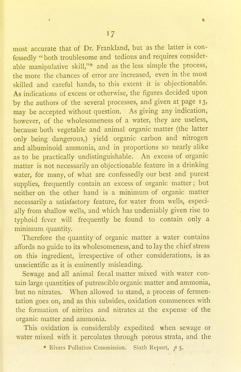 1 17 most accurate that of Dr. Frankland, but as the latter is con- fessedly  both troublesome and tedious and requires consider- able manipulative skill,* and as the less simple the process, the more the chances of error are increased, even in the most skilled and careful hands, to this extent it is objectionable. As indications of excess or otherwise, the figures decided upon by the authors of the several processes, and given at page 13, may be accepted without question. As giving any indication, however, of the wholesomeness of a water, they are useless, because both vegetable and animal organic matter (the latter only being dangerous,) yield organic carbon and nitrogen and albuminoid ammonia, and in proportions so nearly alike as to be practically undistinguishable. An excess of organic matter is not necessarily an objectionable feature in a drinking water, for many, of what are confessedly our best and purest supplies, frequently contain an excess of organic matter; but neither on the other hand is a minimum of organic matter necessarily a satisfactory feature, for water from wells, especi- ally from shallow wells, and which has undeniably given rise to typhoid fever will frequently be found to contain only a minimum quantity. Therefore the quantity of organic matter a water contains affords no guide to its wholesomeness, and to lay the chief stress on this ingredient, irrespective of other considerations, is as unscientific as it is eminently misleading. Sewage and all animal faecal matter mixed with water con- tain large quantities of putrescible organic matter and ammonia, but no nitrates. When allowed to stand, a process of fermen- tation goes on, and as this subsides, oxidation commences with the formation of nitrites and nitrates at the expense of the organic matter and ammonia. This oxidation is considerably expedited when sewage or water mixed with it percolates through porous strata, and the