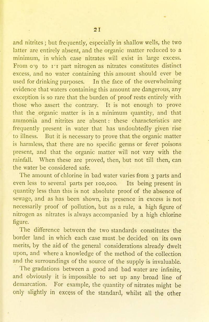 and nitrites ; but frequently, especially in shallow wells, the two latter are entirely absent, and the organic matter reduced to a minimum, in which case nitrates will exist in large excess. From o'9 to it part nitrogen as nitrates constitutes distinct excess, and no water containing this amount should ever be used for drinking purposes. In the face of the overwhelming evidence that waters containing this amount are dangerous, any exception is so rare that the burden of proof rests entirely with those who assert the contrary. It is not enough to prove that the organic matter is in a minimum quantity, and that ammonia and nitrites are absent: these characteristics are frequently present in water that has undoubtedly given rise to illness. But it is necessary to prove that the organic matter is harmless, that there are no specific germs or fever poisons present, and that the organic matter will not vary with the rainfall. When these are proved, then, but not till then, can the water be considered safe. The amount of chlorine in bad water varies from 3 parts and even less to several parts per 100,000. Its being present in quantity less than this is not absolute proof of the absence of sewage, and as has been shown, its presence in excess is not necessarily proof of pollution, but as a rule, a high figure of nitrogen as nitrates is always accompanied by a high chlorine figure. The difference between the two standards constitutes the border land in which each case must be decided on its own merits, by the aid of the general considerations already dwelt upon, and where a knowledge of the method of the collection and the surroundings of the source of the supply is invaluable. , The gradations between a good and bad water are infinite, and obviously it is impossible to set up any broad line of demarcation. For example, the quantity of nitrates might be only slightly in excess of the standard, whilst all the other