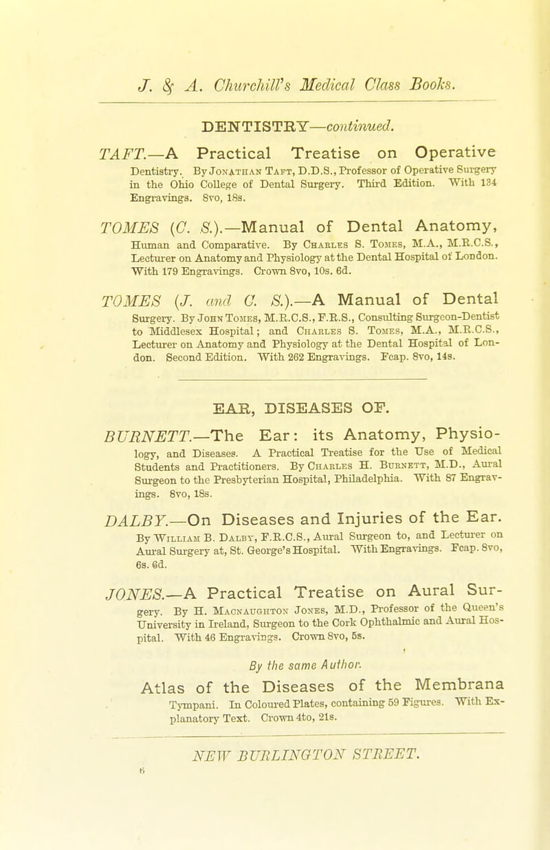 DENTISTRY—continued. TAFT.—A Practical Treatise on Operative Dentistry. By Jonathan Tapt, D.D.S., Professor of Operative Sui-gery in the Ohio College of Dental Surgery. Third Edition. With 131 Engraving's. Svo, 18s. TOMES (C. S'.).—Manual of Dental Anatomy, Human and Comparative. By Chables S. Tomes, M.A., M.E.C.S., Lectm-er on Anatomy and Physiology at the Dental Hospital of London. With 179 Engravings. Ci'own Svo, 10s. 6d. TOMES {J. and O. S.).—A Manual of Dental Surgery. By John Tomes, M.R.C.S.,F.E.S., Consulting Surgeon-Dentist to Middlesex Hospital; and Charles S. Tomes, M.A., M.E.C.S., Lecturer on Anatomy and Physiology at the Dental Hospital of Lon- don. Second Edition. With 262 Engravings. Fcap. Svo, 14s. EAR, DISEASES OP. BURNETT.—The Ear: its Anatomy, Physio- logy, and Diseases. A Practical Treatise for the Use of Medical Students and Practitioners. By Chakles H. Burnett, M.D., Aui-al Surgeon to the Presbyterian Hospital, Philadelphia. With 87 Engrav- ings. Svo, 18s. DALBY.—On Diseases and Injuries of the Ear. By William B.Dalby,F.II.C.S., Aural Surgeon to, and Lectm-er on Aural Surgery at, St. George's Hospital. With Engravings. Fcap. Svo, 6s. 6d. JONES.—A Practical Treatise on Aural Sur- gery. By H. Macnaughtox Jones, M.D., Professor of the Queen's University in L:eland, Surgeon to the Cork Ophthalmic and Aural Hos- pital. With 46 Engravings. Crown Svo, 5s. By the same Author. Atlas of the Diseases of the Membrana Tympani. In Coloured Plates, containing 59 Figm-es. With Ex- planatory Text. Crown 4to, 21s. NEW BURLINGTON STREET.