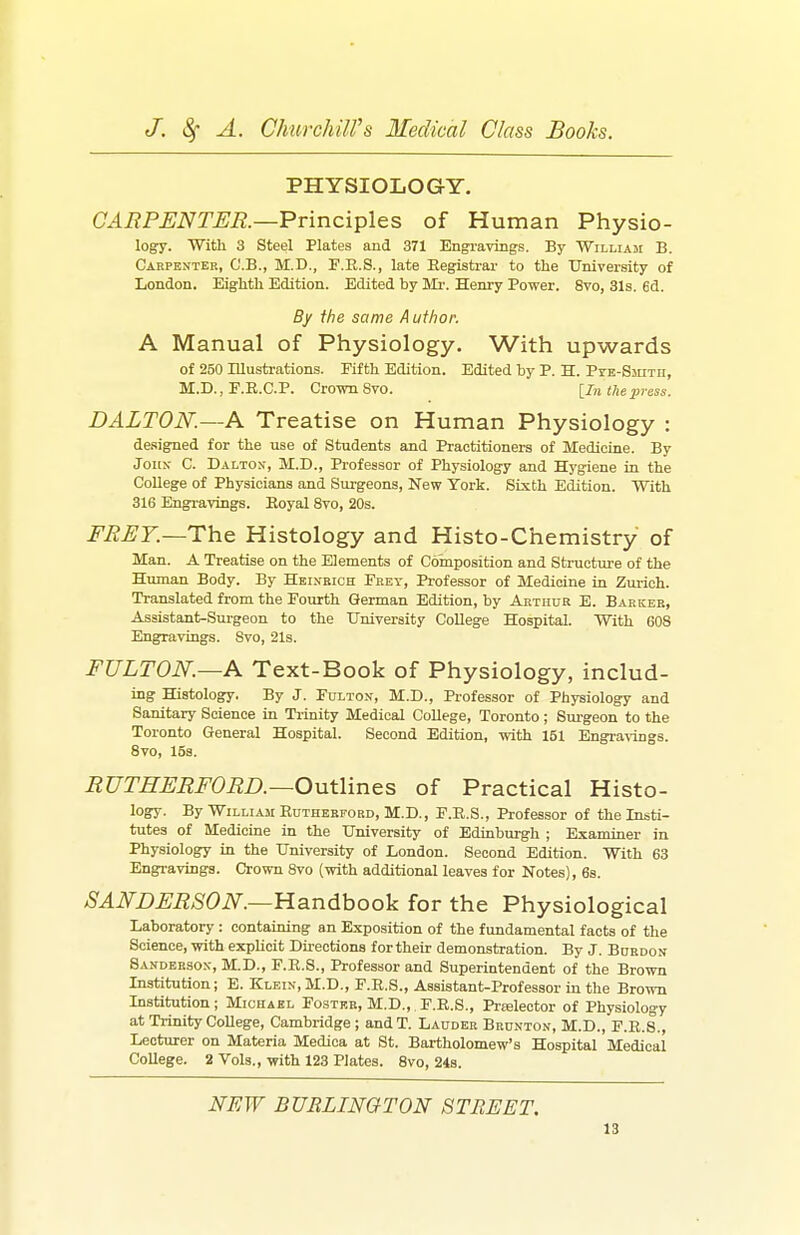 PHYSIOLOGY. a^i?P^iVr^i2.—Principles of Human Physio- logy. With 3 Steel Plates and 371 Engi-aviiigs. By William B. Carpenter, C'.B., M.D., P.R.S., late Eegistrar to the University of London. Eighth Edition. Edited by SIi-. Henry Power. 8vo, 31s. 6d. By the same Author. A Manual of Physiology. With upwards of 250 Illustrations. Fifth Edition. Edited by P. H. PYE-SmTii, M.D., E.R.C.P. Crown Svo. [In the press. DALTON.—A Treatise on Human Physiology : de.signed for the use of Students and Practitioners of Medicine. By John C. Dalton, M.D., Professor of Physiology and Hygiene in the College of Physicians and Surgeons, New York. Sixth Edition. With 316 Engravings. Eoyal Svo, 20s. FRET—The. Histology and Histo-Chemistry of Man. A Treatise on the Elements of Composition and Structure of the Human Body. By Heinkich Feey, Professor of Medicine in Zurich. Translated from the Fourth German Edition, by Arthur E. Barker, Assistant-Surgeon to the University College Hospital. With 608 Engravings. Svo, 21s. FULTON.—A Text-Book of Physiology, includ- ing Histology. By J. Fulton, M.D., Professor of Physiology and Sanitary Science in Trinity Medical College, Toronto; Sm-geon to the Toronto General Hospital. Second Edition, with 151 Engravuigs. Svo, 15s. EUTHFRFORD.—Outlines of Practical Histo- logy. By William Euthebford, M.D., F.E.S., Professor of the Insti- tutes of Medicine in the University of Edinburgh ; Examiner in Physiology in the University of London. Second Edition. With 68 Engravings. Crown Svo (with additional leaves for Notes), 6s. SAN-DFRSON.—Handbook for the Physiological Laboratory : containing an Exposition of the fundamental facts of the Science, with explicit Directions for their demonstration. By J. Burdon Sanderson, M.D., F.E.S., Professor and Superintendent of the Brown Institution; E. Klein, M.D., F.E.S., Assistant-Professor in the Brown Institution; Michael Foster, M.D.,. F.E.S., Prfsleotor of Physiology at Trinity College, Cambridge ; andT. Lauder Brunton, M.D., F.E.S., Lecturer on Materia Medica at St. Bartholomew's Hospital Medical College. 2 Vols., with 123 Plates. Svo, 24s. NEW BURLINGTON STREET.