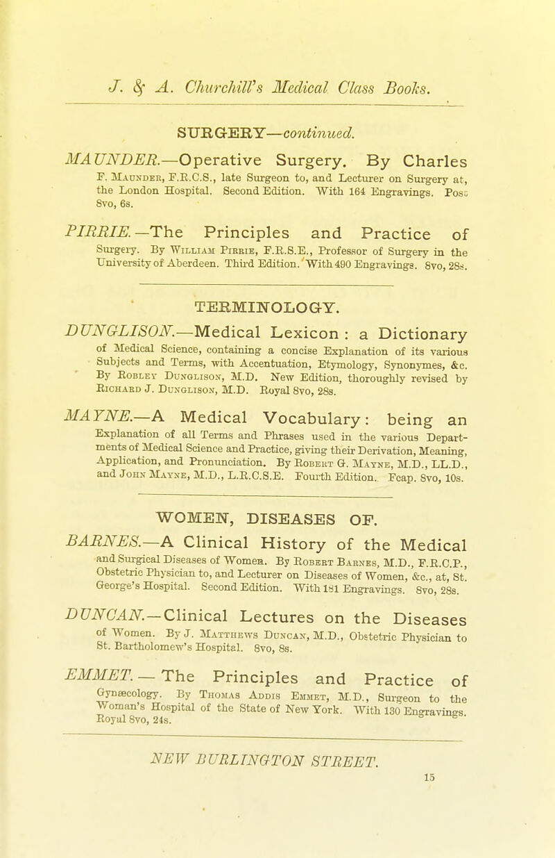 SURG'E'RY—contmued. MAUNDER.—Operative Surgery. By Charles F. MAnNDER, F.R.C.S., late Surgeon to, and Lecturer on Sui-gery at, the London Hospital. Second Edition. With 164 jBngravings. Pose 8vo, 6s. PIBEIR—The Principles and Practice of Surgery. By William Pirkib, F.E.S.E., Profes.sor of Surgery in the University of Aberdeen. Thii'd Edition. 'With 490 Engraviugs. 8vo, 2Ss. TERMINOLOGY. JDUNGLISOiV.—Medical Lexicon : a Dictionary of Medical Science, containing a concise Explanation of its various Subjects and Terms, with Accentuation, Etymology, Synonymes, &c. By EoBLEv DuNOLisoN, M.D. New Edition, thoroughly revised by EicHAKD J. DuNGLisoN, M.D. Royal 8vo, 28s. MAYNE.—A Medical Vocabulary: being an Explanation of all Terms and Phrases used in the various Depart- ments of Medical Science and Practice, giving their Derivation, Meaning, Application, and Pronunciation. By Eobeut G. Mayne, M.D., LL.D., and John MAyxE,M.D.,L.E.C.S.E. Eoui-th Edition. Fcap. Svo, 10s. WOMEN, DISEASES OF. BARNES.—A Clinical History of the Medical ■and Surgical Diseases of Womea. By Eobebt Barnes, M.D., F.R.C.P., Obstetric Physician to, and Lecturer on Diseases of Women, '&c., at, St! George's Hospital. Second Edition. With l>jl Eugravmgs. Svo, 28s. Z'C/iVCMiV:—Clinical Lectures on the Diseases of Women. By J. Matthews Duncan, M.D., Obstetric Physician to St. Bartholomew's Hospital. 8vo, 8s. EMMET. —The Principles and Practice of Gynsecology. By Thomas Addis Emmet, M.D., Surgeon to the Woman's Hospital of the State of New York. With 130 Engravings Eoyul Svo, 24s. ^ ' NEW BURLINGTON STREET.