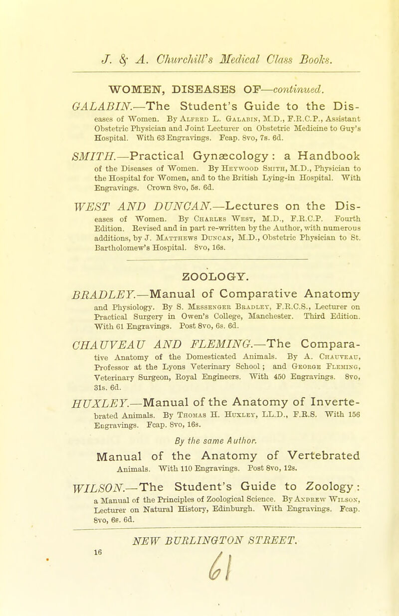 WOMEN, DISEASES OF—continued. GALABIN.—The Student's Guide to the Dis- eases of Women. By Alfred L. Galabin, M.D., F.R.CP., Assistant Obsteti-ic Physician and Joint Lectm-er on Obstetric Medicine to Guy's Hospital. With 63 Engravings. Pcap. 8vo, 7s. 6d. SMITH.—Practical Gynaecology : a Handbook of the Diseases of Women, By Hetwood Sjiith, M.D., Physician to the Hospital for Women, and to the British Lying-in Hospital. With Engravings. Crown 8vo, 5s. 6d. WEST AND DUNOAN.—'Lectures on the Dis- eases of Women. By Charles West, M.D., E.E.C.P. Fourth Edition. Revised and in part re-wi-itten by the Author, -nith numerous additions, by J. Matthews Duncan, M.D., Obstetric Physician to St. Bartholomew's Hospital. 8vo, 16s. BRADLEY.—Manual of Comparative Anatomy and Physiology. By S. Mbssenoeb Bradley, F.R.C.S., Lecturer on Practical Surgery in Owen's College, Manchester. Third Edition. With 61 Engravings. Post Svo, 6s. 6d. CHAUVEAU AND FLEMING.—The Compara- tive Anatomy of the Domesticated Animals. By A. Chalttjau, Professor at the Lyons Veterinary School; and George Fleming, Veterinary Surgeon, Royal Engineers. With 450 Engravings. Svo, 31s. 6d. HUXLET.—Manual of the Anatomy of Inverte- brated Animals. By Thomas H. Huxley, LL.D., F.R.S. With 156 Engravings. Fcap. Svo, 163. Manual of the Anatomy of Vertebrated Animals. With 110 Engravings. Post Svo, 12s. WILSON.—The Student's Guide to Zoology: a Manual of the Principles of Zoological Science. By Anprew Wilson, Lecturer on Natural History, Edinburgh. With Engravings. Fcap. Svo, 6s. 6d. ZOOLOGY. By the same A uthor. NEW BURLINGTON STREET.