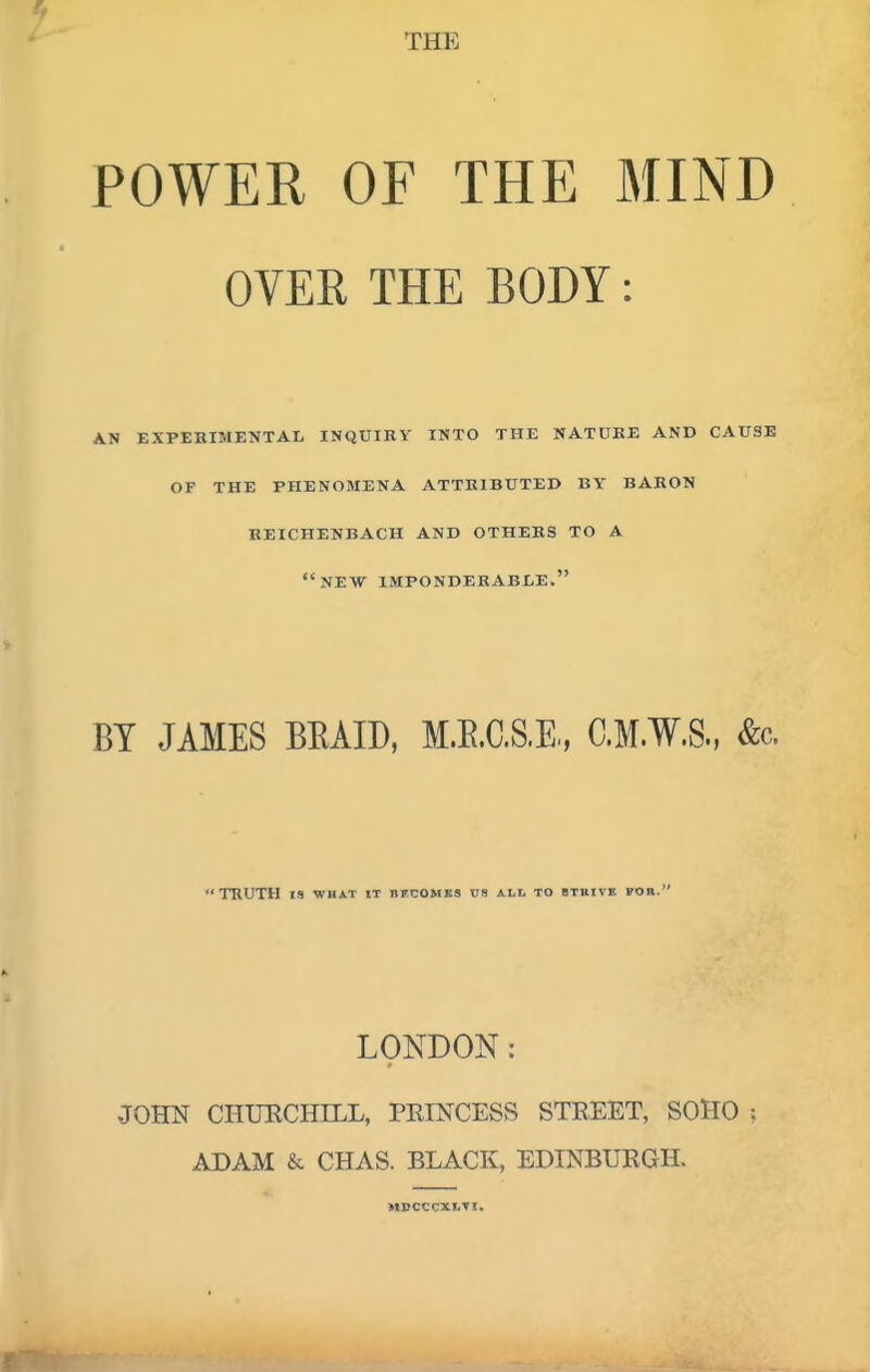 THE POWER OF THE MIND OVER THE BODY: AN EXPERIMENTAL INQUIRY INTO THE NATURE AND CAUSE of the phenomena attributed by baron beichenbach and others to a new imponderable. BY JAMES BEAID, M.E.C.S.E, C.M.W.S., &c. TRUTH 19 WHAT IT BFCOMBS Cfl ALL TO BTKIVB FOR. LONDON: JOHN CHUECHILL, PEINCESS STREET, SOHO ADAM & CHAS. BLACK, EDINBURGH. M»CCCXI.TI.