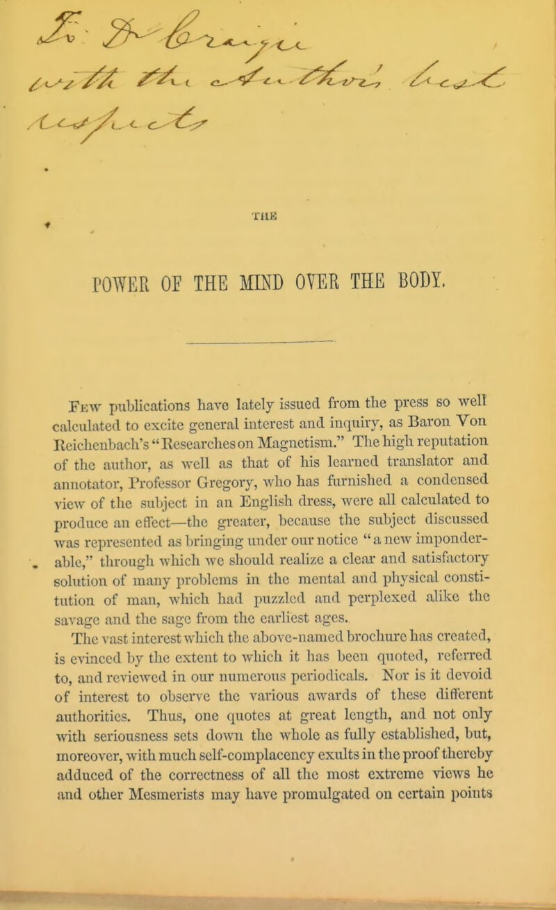 6^ THE POWER OF THE MIND OVER THE BODY. Few publications havo lately issued from the press so well calculated to excite general interest and inquiry, as Baron Von Reichenbacli's  Researches on Magnetism. The high reputation of the author, as well as that of his learned translator and annotator. Professor Gregory, who has furnished a condensed view of the subject in an English dress, Avcre all calculated to produce an effect—the greater, because the subject discussed was represented as bringing under our notice anew imponder- able, through which we should realize a clear and satisfoctory solution of many pro1)lems in the mental and physical consti- tution of man, which had puzzled and perplexed alike the savage and the sage from the earliest ages. The A-ast interest which the above-named brochure has created, is evinced by the extent to which it has been quoted, referred to, and reviewed in our numerous periodicals. Nor is it devoid of interest to observe the various awards of these different authorities. Thus, one quotes at great length, and not only mth seriousness sets down the whole as fully established, but, moreover, with much self-complacency exults in the proof thereby adduced of the correctness of all the most extreme ^'iews he and other Mesmerists may have promulgated ou certain points