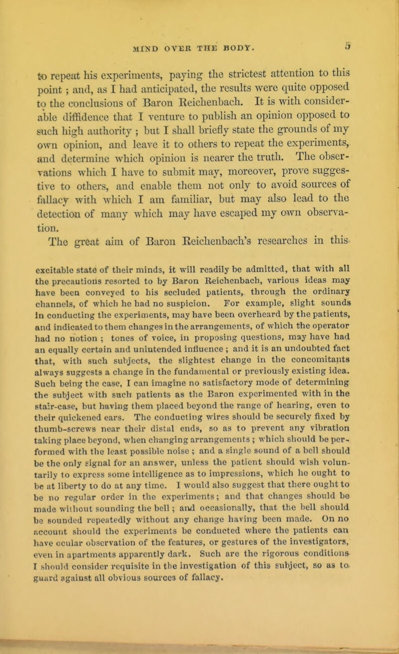 to repeat his experiments, paying the strictest attention to this point; and, as I had anticipated, the results were quite opposed to the conclusions of Baron Eeiclienbach, It is with consider- able diffidence that I venture to publish an opinion opposed to such liigh authority ; but I shall briefly state the grounds of my own opinion, and leave it to others to repeat the experiments, and determine Avhich opinion is nearer the truth. The obser- vations which I have to submit may, moreover, prove sugges- tive to others, and enable them not only to avoid sources of fallacy with which I am familiar, but may also lead to the detection of many which may have escaped my OAvn observa- tion. The great aim of Baron Reichenbach's researches in this- excitable stato of their minds, it will readily be admitted, that with all the precautions resorted to by Baron Reichenbach, various ideas may have been conveyed to his secluded patients, through the ordinary channels, of which he had no suspicion. For example, slight sounds In conducting the experiments, may have been overheard by the patients, and indicated to them changes in the arrangements, of which the operator had no notion ; tones of voice, in proposing questions, may have had an equally certain and unintended influence ; and it is an undoubted fact that, with such subjects, the slightest change in the concomitants always suggests a change in the fundamental or previously existing idea. Such being the case, I can imagine no satisfactory mode of determining the subject with such patients as the Baron experimented with in the stair-case, but having them placed beyond the range of hearing, even to their quickened ears. The conducting wires should be securely fixed by thumb-screws near their distal ends, so as to prevent any vibration taking place beyond, when changing arrangements ; which should be per- formed with the least possible noise ; and a single sound of a bell should be the only signal for an answer, unless the patient should wish volun- tarily to express some intelligence as to impressions, which he ought to be at liberty to do at any time. I would also suggest that there ought to be no regular order in the experiments; and that changes should be made without sounding the bell; atvd occasionally, that the hell should be sounded repeatedly without any change having been made. On no account should the experiments be conducted where the patients can have ccular observation of the features, or gestures of the investigators, even in apartments apparently dark. Such are the rigorous condition* I should consider requisite in the investigation of this subject, so as to guard against all obvious sources of fallacy.