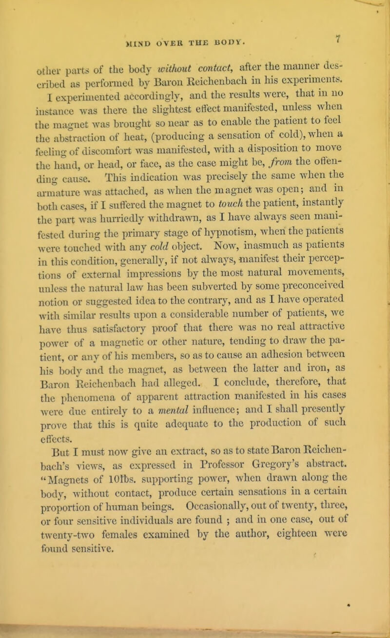 other parts of the body ivitkout contact, after the maimer des- cribed as perfomed by Baron Reicheiibach in his experiments. I experimented accordingly, and the results were, that in no instance was there the sUghtest effect manifested, unless when the magnet was brought so near as to enable the patient to feel the abstraction of heat, (producing a sensation of cold), when a feeling of discomfort was manifested, with a disposition to move the hand, or head, or lace, as the case might be, from the offen- ding cause. This indication was precisely the same when the lu-mature was attached, as when the magnet was open; and in botli cases, if I suffered the magnet to touch the patient, instantly the pait was hurriedly withdra^vn, as I have always seen mani- fested during the prunary stage of hypnotism, when the patients were touched with any cold object. Now, inasmuch as patients in this condition, generally, if not always, manifest their percep- tions of external impressions by the most natural movements, unless the natural law has been subverted by some preconceived notion or suggested idea to the contrary, and as I have operated with similar results upon a considerable number of patients, we have thus satisfactoiy proof that there was no real attractive power of a magnetic or other nature, tending to draw the pa- tient, or any of his members, so as to cause an adhesion between his body and tlic magnet, as between the latter and iron, as Baron Reichenbach had alleged. I conclude, therefore, that the phenomena of apparent attraction manifested in his cases were due entirely to a mental influence; and I shall presently prove that this is quite adequate to the production of such effects. But I must now give an extract, so as to state Baron Reichen- bach's views, as expressed in Professor Gregory's abstract. Magnets of lOlbs. supporting power, Avhen drawn along the body, without contact, produce certain sensations in a certain proportion of human beings. Occasionally, out of twenty, three, or foiir sensitive individuals arc found ; and in one case, out of twenty-two females examined by the author, eighteen were found sensitive.