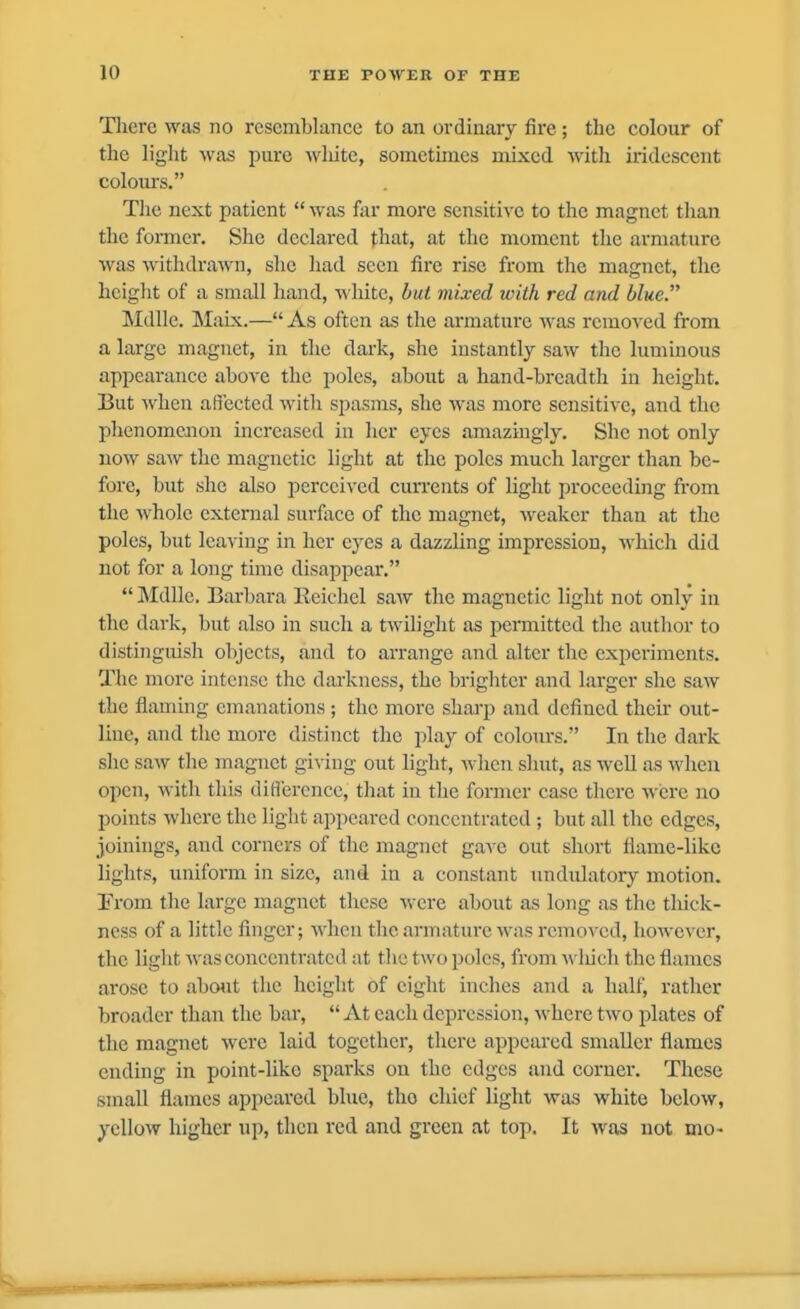 Tlierc was no resemblance to an ordinary fire; the colour of tlie light was pure wliite, sometimes mixed with iridescent colours. The next patient  was far more sensitive to the magnet than the foiTner. She declared that, at the moment the armature was withdrawn, she had seen fire rise from the magnet, the height of a small hand, white, but mixed with red and blue. Mdlle. Maix.— As often as the armature was removed from a large magnet, in the dark, she instantly saw the luminous appearance above the poles, about a hand-breadth in height. But when affected with spasms, she was more sensitive, and the phenomcaion increased in her eyes amazingly. She not only now saw the magnetic light at the poles much larger than be- fore, but she also perceived currents of light proceeding from the whole external surface of the magnet, weaker than at the poles, but leaving in her eyes a dazzling impression, which did not for a long time disappear.  Mdllc, Barbara Keichel saAv the magnetic light not only in the dark, but also in such a twilight as permitted the author to distinguish objects, and to arrange and alter the experiments. The more intense the darkness, the brighter and larger she saw the flaming emanations ; the more shai'p and defined their out- line, and the more distiiict the play of colours. In the dark she saw the magnet giving out light, when shut, as well as when open, with this difference, that in the former case there were no points where the light appeared concentrated; but all the edges, joinings, and corners of the magnet gave out short fiame-likc lights, uniform in size, and in a constant undulatory motion. From the large magnet these were about as long as the tliick- ncss of a little finger; when the armature was removed, however, the light Avas concentrated at the two poles, from A\'luch the flames arose to abo»it the height of eight inches and a half, rather broader than the bai',  At each depression, where two plates of the magnet were laid together, there appeared smaller flames ending in point-like spai'ks on the edges and corner. These small flames appeared blue, tho chief light was white below, yellow higher up, then red and green at top. It was not mo-