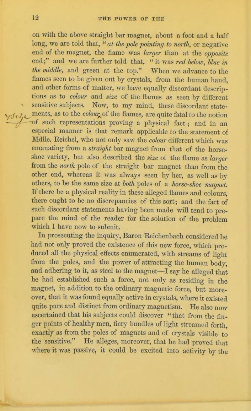 on with the above straight bar magnet, about a foot and a half long, we are told that, at the pole pointing to north, or negative end of the magnet, the flame was larger than at the opposite end; and we are further told that,  it M^as red below, blue in the middle, and green at the top. When we advance to the flames seen to be given out by crystals, from the human hand, and other forms of matter, we have equally discordant descrip- tions as to colour and size of the flames as seen by different V sensitive subjects. Now, to my mind, these discordant state- y:ft /<^.^'^^^^' ^ *° (^olour^oi the flames, are quite fatal to the notion -of such representations pro\ing a physical fact; and in an especial manner is that remark applicable to the statement of Mdlle. Eeichel, who not only saw the colour different which was emanating from a straight bar magnet from that of the horse- shoe variety, but also described the size ot the flame as larger from the north pole of the straight bar magnet than from the other end, whereas it was always seen by her, as well as by others, to be the same size at both poles of a horse-shoe magnet. If there be a physical reahty in these alleged flames and colours, there ought to be no discrepancies of this sort; and the fact of such discordant statements having been made will tend to pre- pare the mind of the reader for the solution of the problem which I have now to submit. In prosecuting the inquiry. Baron Reichenbach considered he had not only proved the existence of this new force, which pro- duced all the physical effects enumerated, with streams of light from the poles, and the power of attracting the human body, and adhering to it, as steel to the magnet—I say he alleged that he had estabhshed such a force, not only as residing in the magnet, in addition to the ordinary magnetic force, but more- over, that it was found equally active in crystals, where it existed quite pure and distinct from ordinary magnetism. He also now ascertained that his subjects could discover  that from the fin- ger points of healthy men, fiery bundles of light streamed forth, exactly as from the poles of magnets and of ciystals visible to the sensitive. He alleges, moreover, that he had proved that where it was passive, it could be excited into activity by the