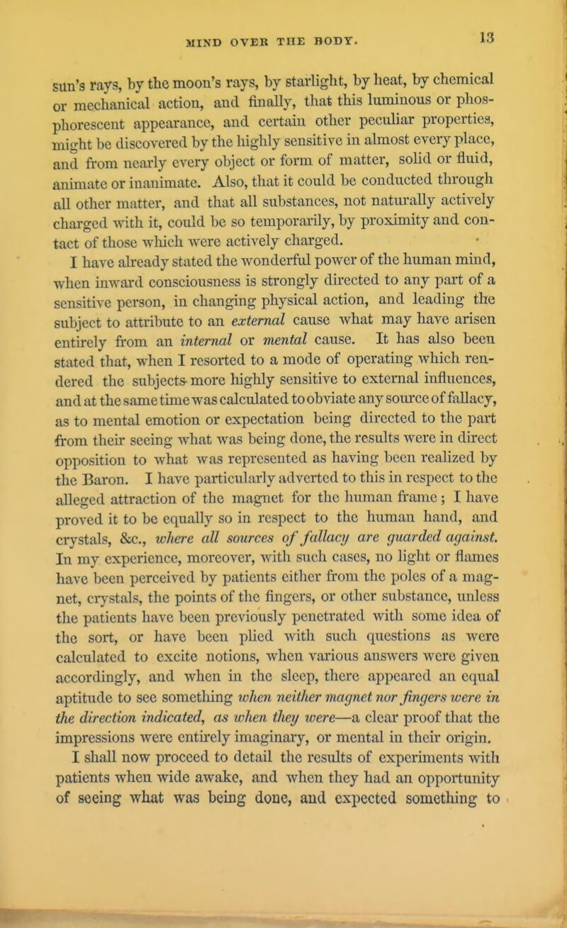 sun's rays, by the moon's rays, by starlight, by heat, by chemical or mechanical action, and finally, that this luminous or phos- phorescent appearance, and certain other peculiar properties, might be discovered by the highly sensitive in almost every place, and from nearly every object or form of matter, sohd or fluid, animate or inanimate. Also, that it could be conducted through all other matter, and that all substances, not natixrally actively charged with it, could he so temporarily, by proximity and con- tact of those which w^erc actively charged. I have already stated the wonderful power of the human mind, when inward consciousness is strongly directed to any part of a sensitive person, in changing physical action, and leading the subject to attribute to an external cause what may have arisen entirely from an internal or mental cause. It has also been stated that, when I resorted to a mode of operating which ren- dered the subjects- more liighly sensitive to external influences, and at the same time was calculated to obviate any source of fallacy, as to mental emotion or expectation being directed to the part from their seeing what Avas being done, the results were in direct opposition to what was represented as having been realized by the Baron. I have particularly adverted to this in respect to the alleged attraction of the magnet for the human frame; I have proved it to be equally so in respect to the human hand, and crystals, &c., where all sources of fallacy are guarded against. In my experience, moreover, with such cases, no light or flames have been perceived by patients either from the poles of a mag- net, crystals, the points of the fingers, or other substance, unless the patients have been previously penetrated with some idea of the sort, or have been plied with such questions as were calculated to excite notions, when various answers were given accordingly, and when in the sleep, there appeared an equal aptitude to sec sometlilng when neither magnet nor fingers were in the direction indicated, as when they were—a clear proof that the impressions were entu'ely imaginary, or mental in their origin. I shall now proceed to detail the results of experunents with patients when wide awake, and when they had an oppoitunity of seeing what was being done, and expected something to
