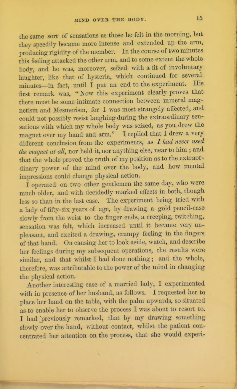 IS the same sort of sensations as those he felt in the morning, but they speedily became more intense and extended up the arm, producing rigidity of the member. In the course of two minutes this feeling attacked the other arm, and to some extent the whole body, and he was, moreover, seized with a fit of involuntary laughter, like that of hysteria, Avhich continued for several minutes—in fact, until I put an end to the experiment. His first remark was,  Now this experiment clearly proves that there must be some intimate connection between mineral mag- netism and Mesmerism, for I was most strangely affected, and could not possibly resist laugliing during the extraordinary sen- sations with wloich my whole body was seized, as you drew the magnet over my hand and arm. I replied that I drew a very different conclusion from the experiments, as I had never used the magnet at all, nor held it, nor anything else, near to him ; and that the whole proved the tmth of my position as to the extraor- dinary power of the mind over the body, and how mental impressions could change physical action. I operated on two other gentlemen the same day, who were much older, and with decidedly marked effects in both, though less so than in the last case. The experiment being tried with a lady of fifty-six years of age, by drawing a gold pencil-case slowly from the wrist to the finger ends, a creeping, twitching, sensation was felt, which increased until it became very un- pleasant, and excited a drawing, crampy feeling in the fingers of that hand. On causing her to look aside, watch, and describe her feelings during my subsequent operations, the results were similar, and that whilst I hatl done nothing ; and the whole, therefore, was attributable to the power of the mind in changing the physical action. Another interesting case of a married lady, I experimented with in presence of her husband, as follows. I requested her to place her hand on the table, with the palm upwards, so situated as to enable her to observe the process I was aboiit to resort to. I liad 'previously remarked, that by my drawing something slowly over the hand, without contact, whilst the patient con- centrated her attention on the process, that she would experi-