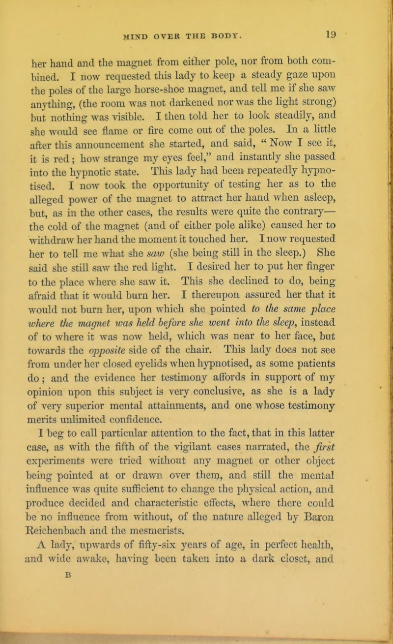 her hand and the magnet from either pole, nor from both com- bined. I now requested this lady to keep a steady gaze upon the poles of the large horse-shoe magnet, and tell me if she saw anything, (the room was not darkened nor was the light strong) but nothing was \isible. I then told her to look steadily, and she woidd sec flame or fire come out of the poles. In a little after tliis announcement she started, and said,  Now I see it, it is red; how strange my eyes feel, and instantly slie passed into the hypnotic state. This lady had been repeatedly hypno- tised. I now took the opportunity of testing her as to the alleged power of the magnet to attract her hand when asleep, but, as in the other cases, the results were quite the contrary— the cold of the magnet (and of either pole alike) caused her to withdraw her hand the moment it touched her. I now requested her to tell me what she saw (she being still in the sleep.) She said she still saw the red light. I desired her to put her finger to the place where she saw it. This she declined to do, being afraid that it would burn her. I thereupon assm-ed her that it would not burn her, upon which she pointed to the same place where the magnet ivas held before she went into the sleep, instead of to where it was now held, which was near to her face, but towards the opposite side of the chair. This lady does not see from under her closed eyeUds when hypnotised, as some patients do; and the evidence her testimony affords in support of my opinion upon this subject is very conclusive, as she is a lady of very superior mental attainments, and one whose testimony merits unlimited confidence. I beg to call particular attention to the fact, that in this latter case, as with the fifth of the vigilant cases narrated, the first experiments were tried without any magnet or other object being pointed at or drawn over them, and still the mental influence was quite sufficient to change the physical action, and produce decided and characteristic effects, where there could be no influence from without, of the nature alleged by Baron Reichenbach and the mesmerists. A lady, upwards of fifty-six years of age, in perfect health, and wide awake, having been taken into a dark closet, and