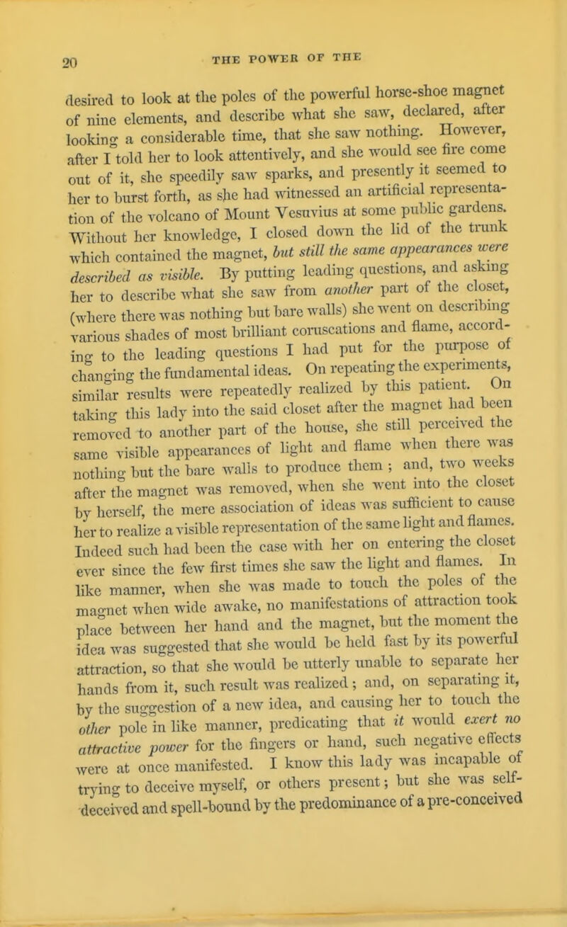 desii-ed to look at tlie poles of the powerfiil horse-shoe magrict of nine elements, and describe what she saw, declared, after lookino- a considerable time, that she saw nothmg. However, after I'told her to look attentively, and she would see fire come out of it, she speedily saw sparks, and presently it seemed to her to burst forth, as she had witnessed an artificial representa- tion of the volcano of Mount Vesuvius at some pul.hc gardens. Without her knowledge, I closed down the lid of the tnink which contained the magnet, but still the same appearances were described as visible. By putting leading questions and askmg her to describe Avhat she saw from atiother part of the closet, (where there was nothing but bare walls) she went on describing various shades of most brilliant coniscations and flame, accord- ing to the leading questions I had put for the purj^ose of chano-ing the fimdamental ideas. On repeating the experiments, similar results were repeatedly realized by this patient On taking this lady into the said closet after the magnet had been removed to another part of the house, she still perceived the same visible appearances of light and flame when there was notlnng but the bare walls to produce them ; and, two weeks after the magnet was removed, when she went into the closet by herself the mere association of ideas was sufficient to cause her to reahze a visible representation of the same hght and flames. Indeed such had been the case ^vith her on entering the closet ever since the few first tunes she saw the light and flames. In like manner, when she was made to touch the poles of the macmet when wide awake, no manifestations of attraction took pla?e between her hand and the magnet, but the moment the idea was suggested that she would be held fast by its powerful attraction, so that she would be utterly unable to separate her hands fi-om it, such result was realized ; and, on separating it, by the suggestion of a new idea, and causing her to touch the other pole in like manner, predicating that it would exert no attractive power for the fingers or hand, such negative effects were at once manifested. I know this lady was incapable of tryino-to deceive myself, or others present; but she was self- deceived and spell-bound by the predominance of a pre-conceived