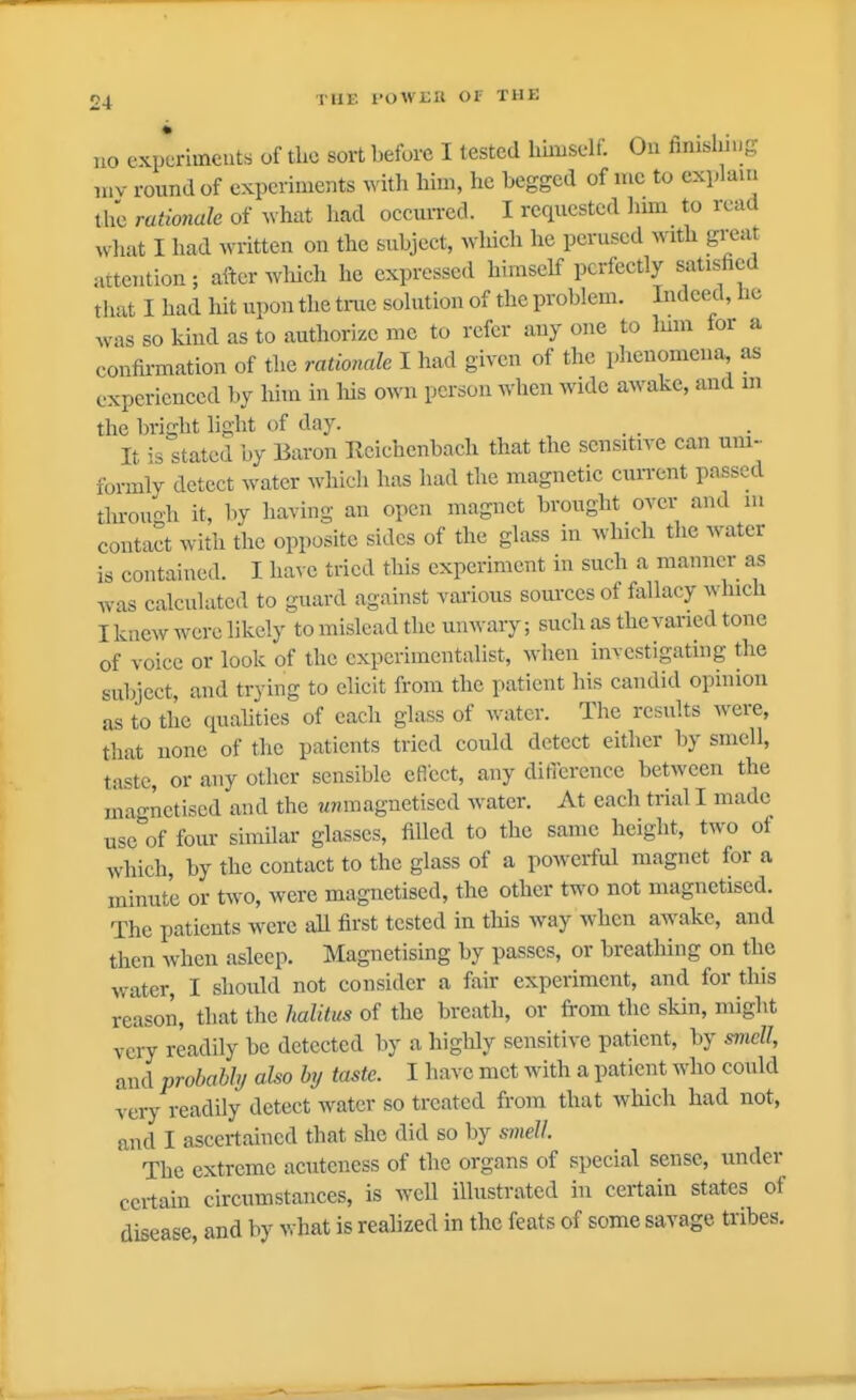 no exp*eriineuts of the sort before I tested hiniself. On finisliiiig «iv round of experiments with him, he begged of me to explani the rationale of what had occun-ed. I requested lum to read wliat I had written on the subject, wliich he perused with great attention; after wlrich he expressed himself perfeetly satisfied that I had hit upon the true solution of the problem. Indeed, lie was so kind as to authorize mc to refer any one to him for a confirmation of the rationale I had given of the pheuomens^ as experienced hy him in his own person when wide awake, and m the bright light of day. It \s stated by Baron rvciehenbacli that the sensitive can urn- formly detect water whicli has had the magnetic cuiTcnt parsed throuoh it, by having an open magnet brought over and m contact with the opposite sides of the glass in which tlie water is contained. I have tried this experiment in such a manner as was calculated to guard against vai'ious som'ces of fallacy which I knew were likely to mislead the unwary; such as the varied tone of voice or look of the experimentalist, when investigating the subject, and trying to elicit from the patient his candid opinion as to the qualities of each glass of water. The results were, that none of tlie patients tried could detect either by smell, taste, or any other sensible eRcct, any dificrence between the magnetised and the ?inmagnetised water. At each trial I made use of four similar glasses, filled to the same height, two of which, by the contact to the glass of a powerful magnet for a minute or two, were magnetised, the other two not magnetised. The patients were aU first tested in this way when awake, and then when asleep. Magnetising by passes, or breathing on the water, I shoidd not consider a fair experiment, and for this reason, that the halitus of the breath, or from the skin, might very readily be detected by a highly sensitive patient, by smell, and probahhj also hy taste. I have met with a patient who could very readily detect water so treated from that which had not, and I ascertained that she did so by smell The extreme acutcness of the organs of special sense, under certain circumstances, is well illustrated in certain states ot disease, and by what is realized in the feats of some savage tribes.