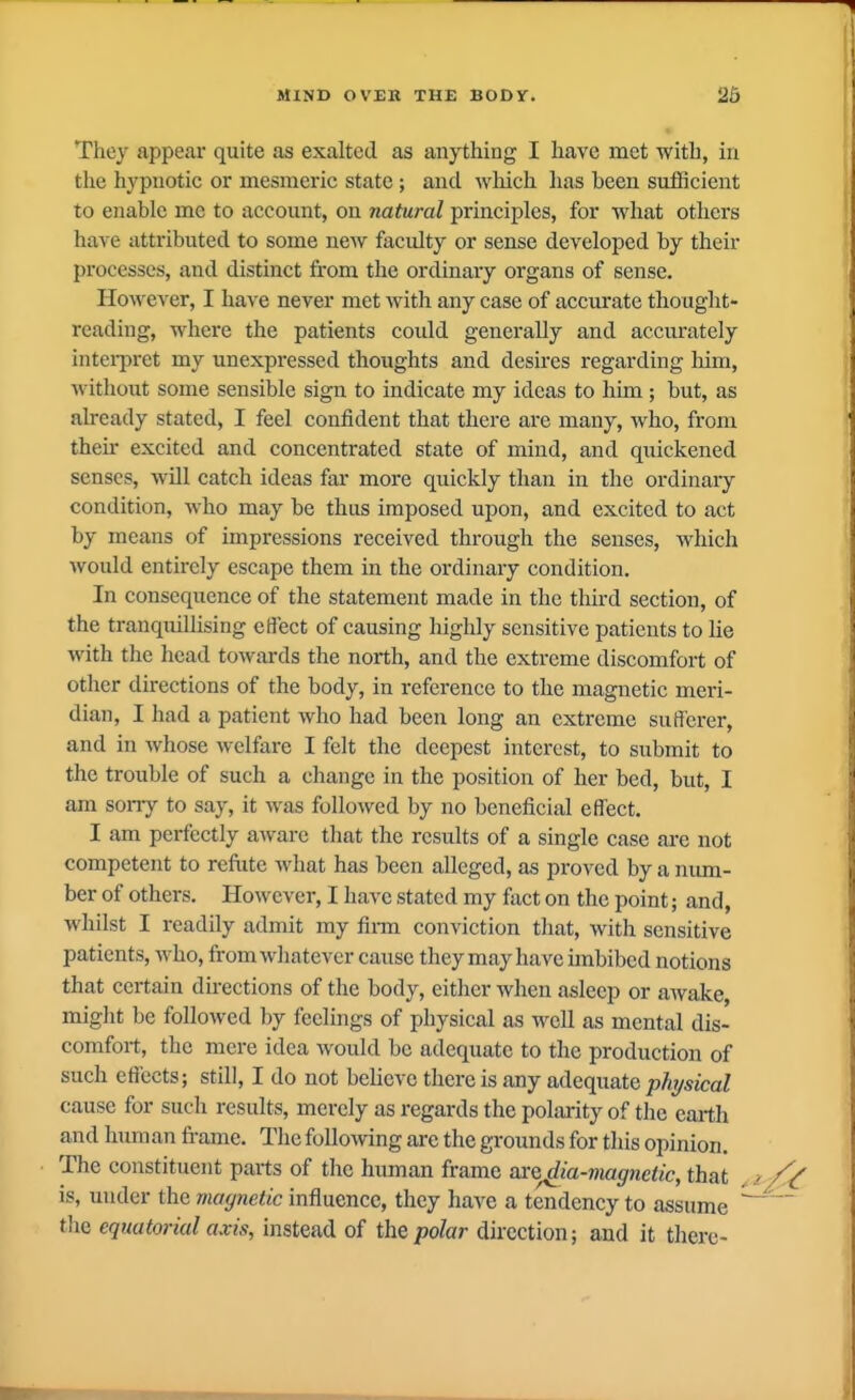 They appear quite as exalted as anything I have met with, in the hypnotic or mesmeric state; and which has been sufficient to enable me to account, on natural principles, for what others have attributed to some new faculty or sense developed by their processes, and distinct from the ordinary organs of sense. However, I have never met with any case of accurate thought- reading, where the patients could generally and accurately intei-pret my unexpressed thoughts and desires regarding liim, without some sensible sign to indicate my ideas to him; but, as already stated, I feel confident that there are many, who, from their excited and concentrated state of mind, and quickened senses, will catch ideas far more quickly than in the ordinary condition, who may be thus imposed upon, and excited to act by means of impressions received through the senses, which would entirely escape them in the ordinary condition. In consequence of the statement made in the third section, of the tranquillising effect of causing highly sensitive patients to lie with the head toM-ards the north, and the extreme discomfort of other directions of the body, in reference to the magnetic meri- dian, I had a patient who had been long an extreme sufferer, and in whose welfare I felt the deepest interest, to submit to the trouble of such a change in the position of her bed, but, I am sorry to say, it was followed by no beneficial effect. I am perfectly aware that the results of a single case are not competent to refiite what has been alleged, as proved by a num- ber of others. However, I have stated my fact on the point; and, whilst I readily admit my firm conviction that, with sensitive patients, who, from wliatever cause they may have imbibed notions that certain directions of the body, either when asleep or awake, miglit be followed by feelings of physical as well as mental dis- comfort, the mere idea would be adequate to the production of such effects; still, I do not believe there is any adequate physical cause for sucli results, merely as regards the polarity of the earth and hum an frame. The following are the grounds for this opinion. The constituent parts of the human frame axo^ia-viagnetic, that is, under the magnetic influence, they have a tendency to assume the equatorial axis, instead of the polar direction; and it there-