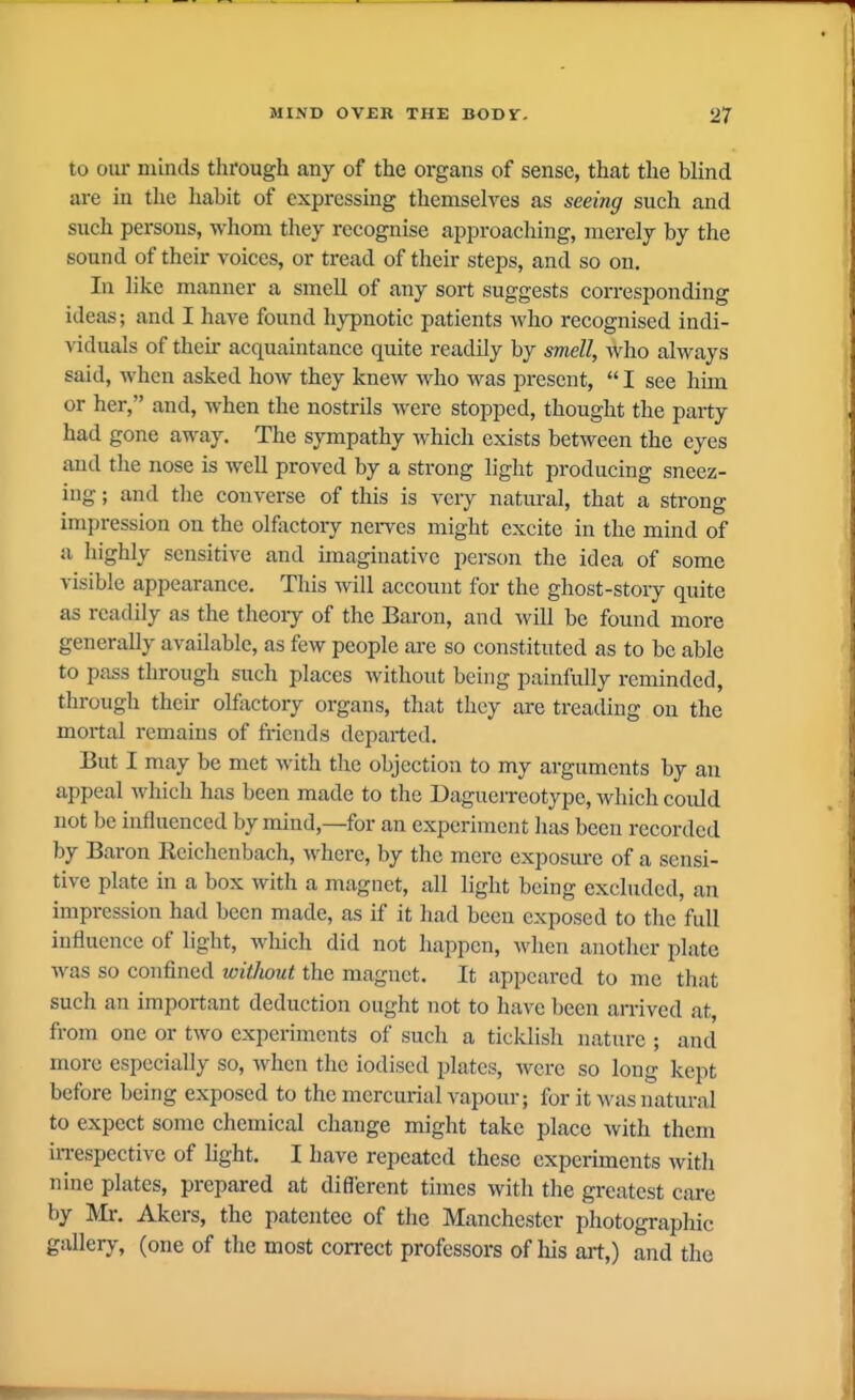 to our minds through any of the organs of sense, that the blind are iu tlic habit of expressing themselves as seeing such and such persons, whom they recognise approaching, merely by the sound of their voices, or tread of their steps, and so on. In like manner a smell of any sort suggests corresponding ideas; and I have found hypnotic patients who recognised indi- viduals of their acquaintance quite readily by oticZZ, Who always said, when asked how they knew who was present,  I see him or her, and, when the nostrils were stopped, thought the party had gone away. The sympathy which exists between the eyes and the nose is well proved by a strong light producing sneez- ing ; and tlie converse of this is very natural, that a strong impression on the olfactory nerves might excite in the mind of a liighly sensitive and imaginative person the idea of some visible appearance. This will account for the ghost-story quite as readily as the theoiy of the Baron, and will be found more generally available, as few people are so constituted as to be able to pass through such places without being painfully reminded, through then- olfactory organs, that they are treading on the mortal remains of friends departed. But I may be met with the objection to my arguments by an appeal which has been made to the DagueiTeotype, which coidd not be influenced by mind,—for an experiment has been recorded by Baron Rcichenbach, Mdierc, by the mere exposure of a sensi- tive plate in a box with a magnet, all light being excluded, an impression had been made, as if it had been exposed to the full influence of light, wliich did not happen, when another plate was so confined without the magnet. It appeared to me that such an important deduction ought not to have been arrived at, from one or two experiments of such a ticklish nature ; and more especially so, when the iodised plates, were so long kept before being exposed to the mercurial vapour; for it was natural to expect some chemical change might take place with them iiTespectivc of light. I have repeated these experiments with nine plates, prepared at different times with the greatest care by Mr. Akers, the patentee of the Manchester photographic gallery, (one of the most correct professors of his art,) and the