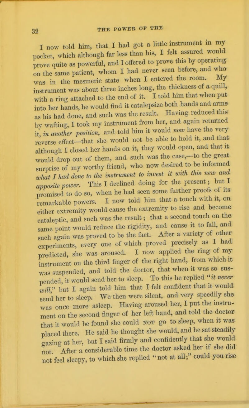 I now told him, that I had got a little instrument m my pocket, which although far less than his, I felt assui-ed would prove quite as powerful, and I offered to prove this by operating on the same patient, whom I had never seen before, and who Avas in the mesmeric state when I entered the room. My instrament was about three inches long, the thickness of a quiU, with a ring attached to the end of it. I told liim that when put into her hands, he would find it catalepsize both hands and arms as Ids had done, and such was the result. Having reduced tins by wafting, I took my instrument from her, and agam returned it, in another position, and told him it would now have the very reverse effect-that she would not be able to hold it, and that althouoh I closed her hands on it, they would open, and that it would'drop out of them, and such was the case,-to the great suiTrise of my worthy friend, who now desu-ed to be mformed what I had done to the instrument to invest it with this new and apposite power. This I declined doing for the present; but I promised to do so, when he had seen some further proofs of its remarkable powers. I now told him that a touch with it, on either extremity would cause the extremity to nse and become cataleptic, and such was the result; that a second touch on the same point would reduce the rigidity, and cause it to Ml, and such again was proved to be the fact. After a variety of other experiments, every one of which proved precisely as I had predicted, she was aroused. I now applied the rmg of my instrument on the third finger of the right hand, from which it ^^as suspended, and told the doctor, that when it was so sus- pended it would send her to sleep. To this he replied  it never will but I again told him that I felt confident that it would send her to sleep. We then were silent, and very speedily she was once more asleep. Having aroused her, I put the instni- ment on the second finger of her left hand, and told the doctor that it woidd be found she could not go to sleep, when it was placed there. He said he thought she would, and he sat steadily eazino- at her, but I said firmly and confidently that she would not °After a considerable time the doctor asked her if she did not feel sleepy, to wliich she repUed  not at all; could you nse